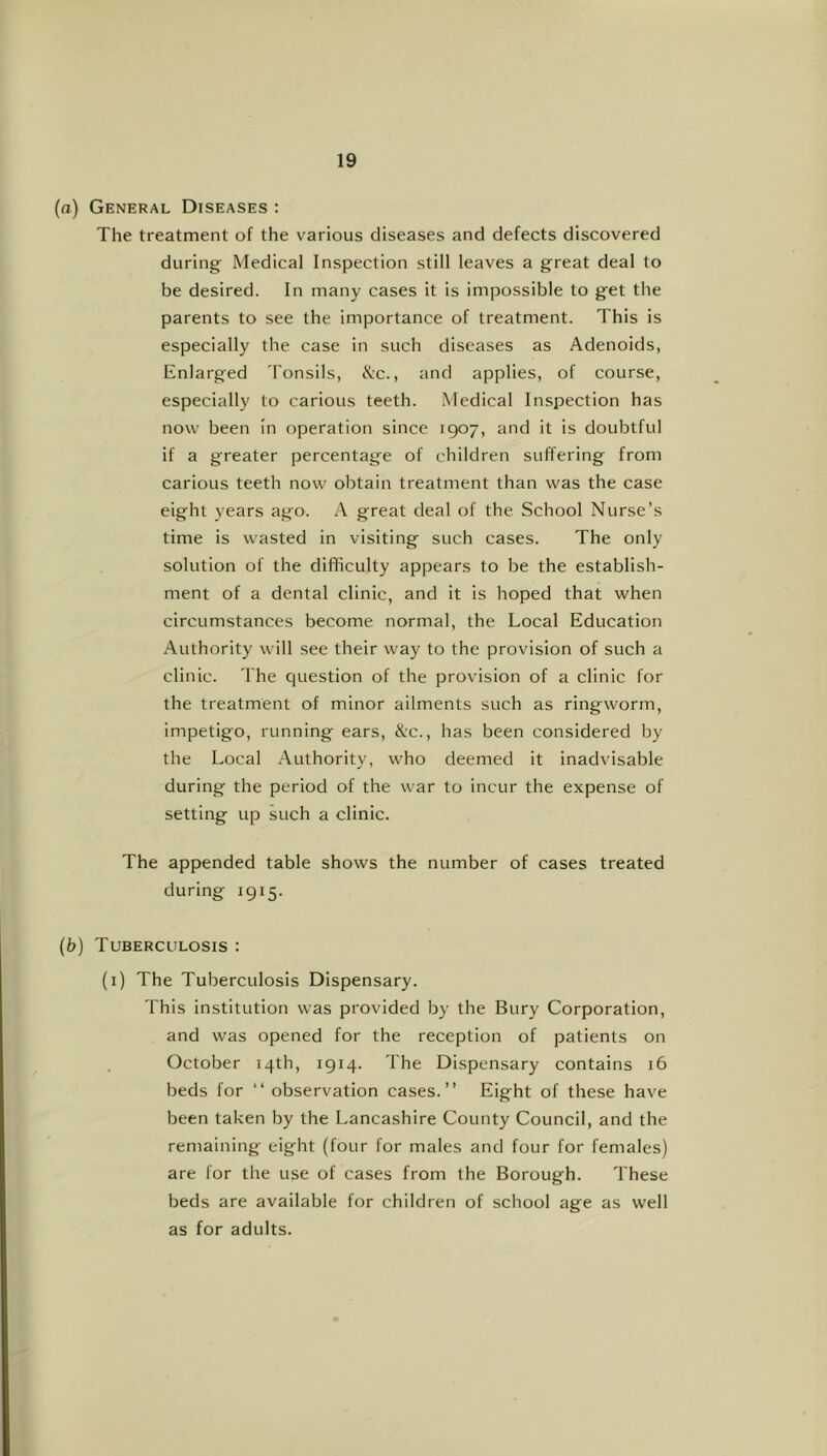 (a) General Diseases ; The treatment of the various diseases and defects discovered during Medical Inspection still leaves a great deal to be desired. In many cases it is impossible to get the parents to see the importance of treatment. This is especially the case in such diseases as Adenoids, Enlarged Tonsils, &c., and applies, of course, especially to carious teeth. Medical Inspection has now been In operation since 1907, and it is doubtful if a greater percentage of children suffering from carious teeth now obtain treatment than was the case eight years ago. A great deal of the School Nurse’s time is wasted in visiting such cases. The only solution of the difficulty appears to be the establish- ment of a dental clinic, and it is hoped that when circumstances become normal, the Local Education Authority will see their way to the provision of such a clinic. The question of the provision of a clinic for the treatment of minor ailments such as ringworm, impetigo, running ears, X:c., has been considered by the Local Authority, who deemed it inadvisable during the period of the war to incur the expense of setting up such a clinic. The appended table shows the number of cases treated during 1915. (b) Tuberculosis : (i) The Tuberculosis Dispensary. This institution was provided by the Bury Corporation, and was opened for the reception of patients on October 14th, 1914. The Dispensary contains 16 beds for “ observation cases.” Eight of these have been taken by the Lancashire County Council, and the remaining eight (four for males and four for females) are for the use of cases from the Borough. These beds are available for children of school age as well as for adults.