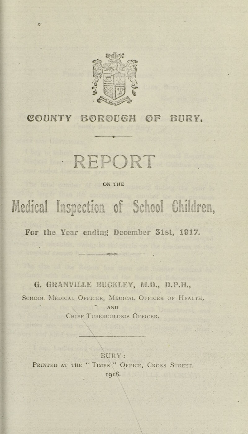 eOUNTV BOROUGH OF BURY. V u ii ON THE Medical lasscctien of School Children, M * For the Year ending December 31st, 1917. G. GRANVILLE BUCKLEY, M.D., D.P.H., School Medical Okitcek, Medical Oittcek of Health, AND Chief Tuberculosis Ofitcek. ■ \ BURY : Printed at the “Ti.mes'” Office, Cross Street. 1918. \ I I I