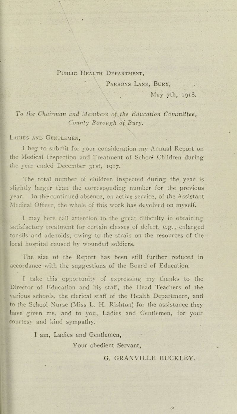Public Health Department, Parsons Lane, Bury, \ May 7th, 1918. To the Cluiirntayi and Members of. the Education Committee, County Borough of Bury. Ladies and Gentlemen, I beg- to subn^it for your consideration 1113- Annual Report on llie Medical Inspection and Treatment of School Children during- the year ended December 31st, 1917. The total numljcr of children inspected during the year is slightly larger than the corresponding number for the previous year. In the-continued absence, on active service, of the Assistant Medical Officer, the '.vhole of this work has devolved on m3-self. I may here call attention to the groat difficult}' in obtaining satisfactory treatment for certain classes of defect, e.g., enlarged tonsils and adenoids, owing to the strain on the resources of the local hospital caused by wounded soldiers. The size of the Report has been still further reduced in accordance with the suggestions of the Board of Education. I take this opportunity of expressing fny thanks to the Director of Education and his staff, the Mead Teachers of the various schools, the clerical staff of the Health Department, and to the School Nurse (Miss L. M. Rishton) for the assistance they have given me, and to 30U, Ladies and Gentlemen, for 3'our courtesy and kind sympathy. I am. Ladies and Gentlemen, Your obedient Servant, G. GRANVILLE BUCKLEY.