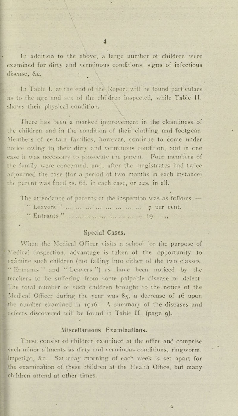 examined for dirty and verminous conditions, sit^ns of infectious disease, I've. In 'I'abic I. at the end of the Report will l>e found particulars .as to the ai^c and sex of tlie children inspecvetl, while Tabic 11. shows their ]ihysical condition. \ There has been a markeil yuprovemenl in the cleanliness of the children and in the conditi<in of their clothincf and footgear. Members of certain families, however, continue to come under notit'e owiu” tci their dirtv and \a-rminous condition, and in one case it was necessary to prosecute the parent. Four nu nibers of the famih' were concerned, and, aftir the m.i^istratcs h.id twice adjourned the case (for .a period of two months in each instance) the pare nt was fined 5s. 6d. in each case, or tt^s. in all. The attendance of parents at the inspection was as follows .— “ Leavers ” 7 per cent. “ Entrants ” 19 ,, Special Cases. When the Medical Officer visits a schfMil lor the purpose of Medical Inspection, advantji.qe is taken of the opportunity to examine such children (not fallin^r into either of the two classes. Entrants  and “ Leavers ) as ha\e been noticed by the teachers to be sufferinj^ from some palpable disease or defect. The total number of such children broutt^ht to the notice of the .^ledical Officer durintf the year was 85, a decrease of 16 upon the number examined in tQib. A summary of the diseases and defects discovered will be found in Table 11. (paije 9). Miscellaneous Examinations. These consist of children examined at the office and comprise such minor ailments as dirty and verminous conditions, ringworm, impetii^’o, Kc. .Saturday morninj.^ of each week is set apart for the examination of these children at the Health Office, but many children attend at other times.