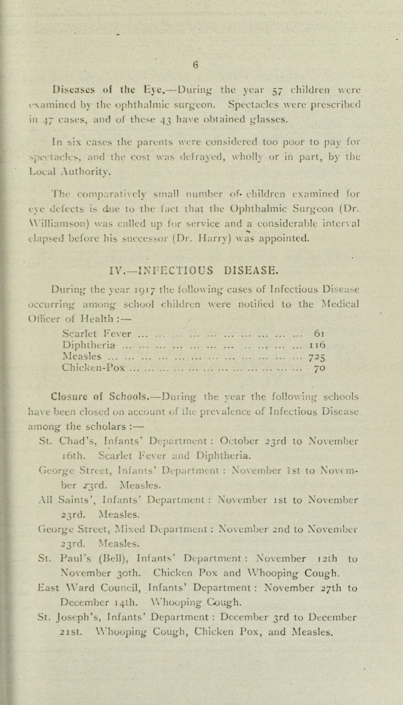 6 Diseases of tlie I'.ye.—Duriiiij the year 57 cliildreii were e^a^linc(l by' the ojdilhalniic surs^eon. Spectacles were prescribed I in 47 cases, and of these 44 ha\e olitained glasses. r L In six cases llie parents wiwe considered too poor to pay for F .-'jx-clacles, and the cost was defrayed, wholly or in part, by the j Local Authority. ' The comparatixely small number of* children examined for I eye defects is due to the fact that tlie Ophthalmic Suri^eon (Dr. Williamson) was c.illcd up f(,)r service and a considerable interxal elapsed before his successor (Dr. Harrv) w as appointed. I IV.—INFECTIOUS DISEASE. ^ Durini^ the year 1917 the follow ing cases of Infectious Disease I occurrinj4 amony school children were notiiied to the Medical i Othcer of Health : — .Scarlet I'ever 61 Diphtheria 116 Measles 725 Chicken-Pox 70 4 Closure of Schools.—During the year the following schools I have been closed on account (jf the prex alence of Infectious Disease * among the scholars :— T St. Chad’s, Infants* Dejxarlment : October 23rd to Noxember i j6th. Scarlet Lexer and Diphtheria. George .Street, Infants’ Department : November ist to Xovnn- ^ ber 2’;rd. Measles. ■it * .\11 Saints’, Infants’ Department: .Noxember 1st to November 23rd. Measles. I George Street, Mixed Department : November 2nd to November t 23rd. .Measles. ■k- St. Paul’s (Hell), Infants’ Dejjartment : November 12th to I November 30th. Chicken Pox and Whooping Cough. ^ East W’ard Council, Infants’ Department : November 27th to ^ December 14th. Whoo])ing Cough. St. Joseph’s, Infants’ Department: December 3rd to December ; * 2ist. Whoojiing Cough, Chicken Pox, and Measles. 'f •• f .i