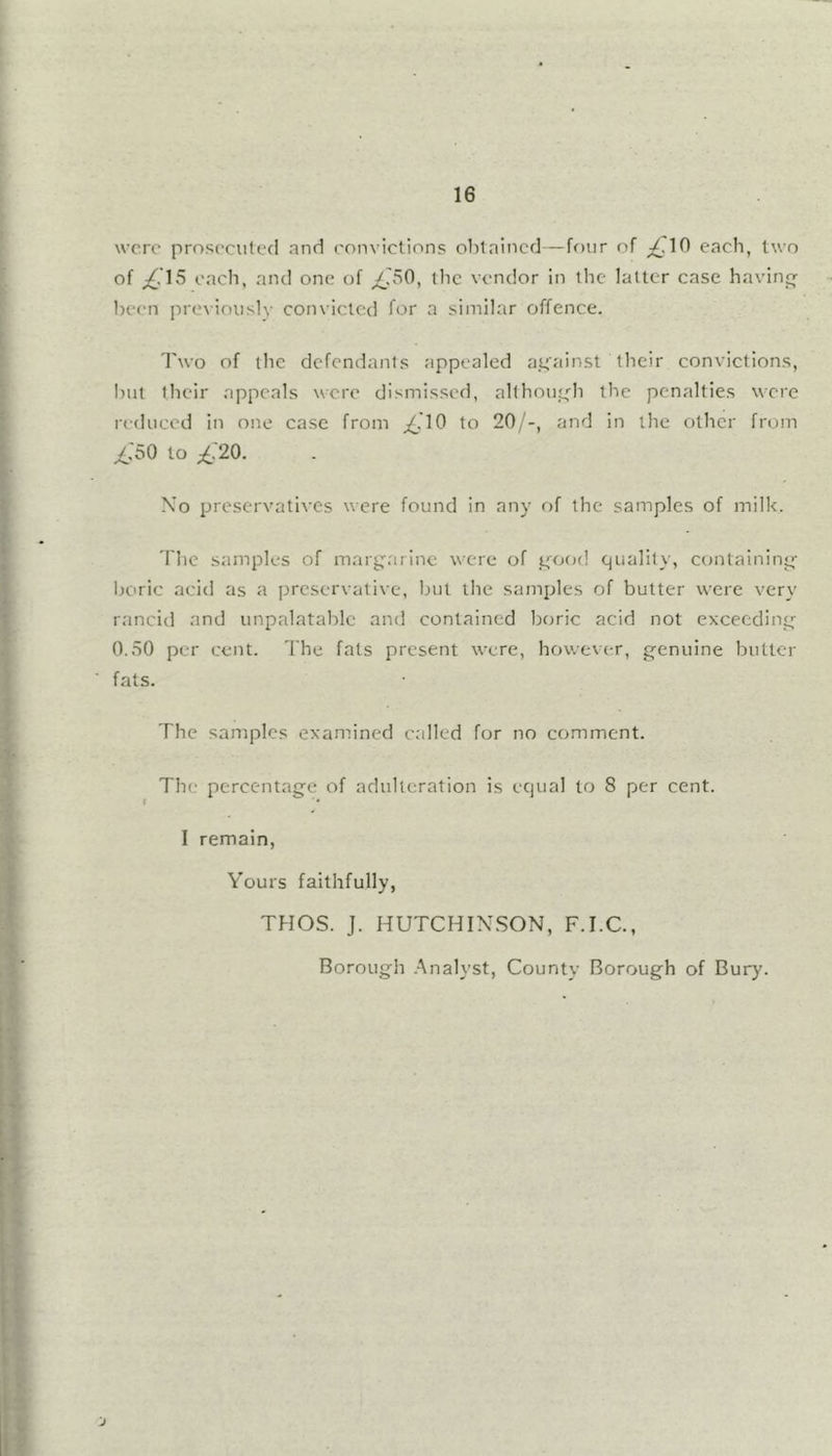 were prosecuted and convictions obtained—four of ;£.10 each, two of each, and one of tiie vendor in the latter case having been pre\iouslv convicted for a similar offence. Two of the defendants appealed aifainst their convictions, l)ut their appeals were dismissed, allhoiiefh the penalties were reduced in one case from j£'10 to 20/-, and in the other from ^/50 to ;£/20. N'o preservatives were found in any of the samples of milk. The samples of mary^arinc were of rcood quality, containing- boric acid as a preservative, hut the samples of butter were very rancid and unpalatable and contained boric acid not exceeding- 0.50 per cent. The fats present were, however, g-enuine butler fats. The samples examined called for no comment. The percentage of adulteration is equal to 8 per cent. I remain, Yours faithfully, THOS. J. HUTCHINSON, F.I.C., Borough .Analyst, County Borough of Bury. j