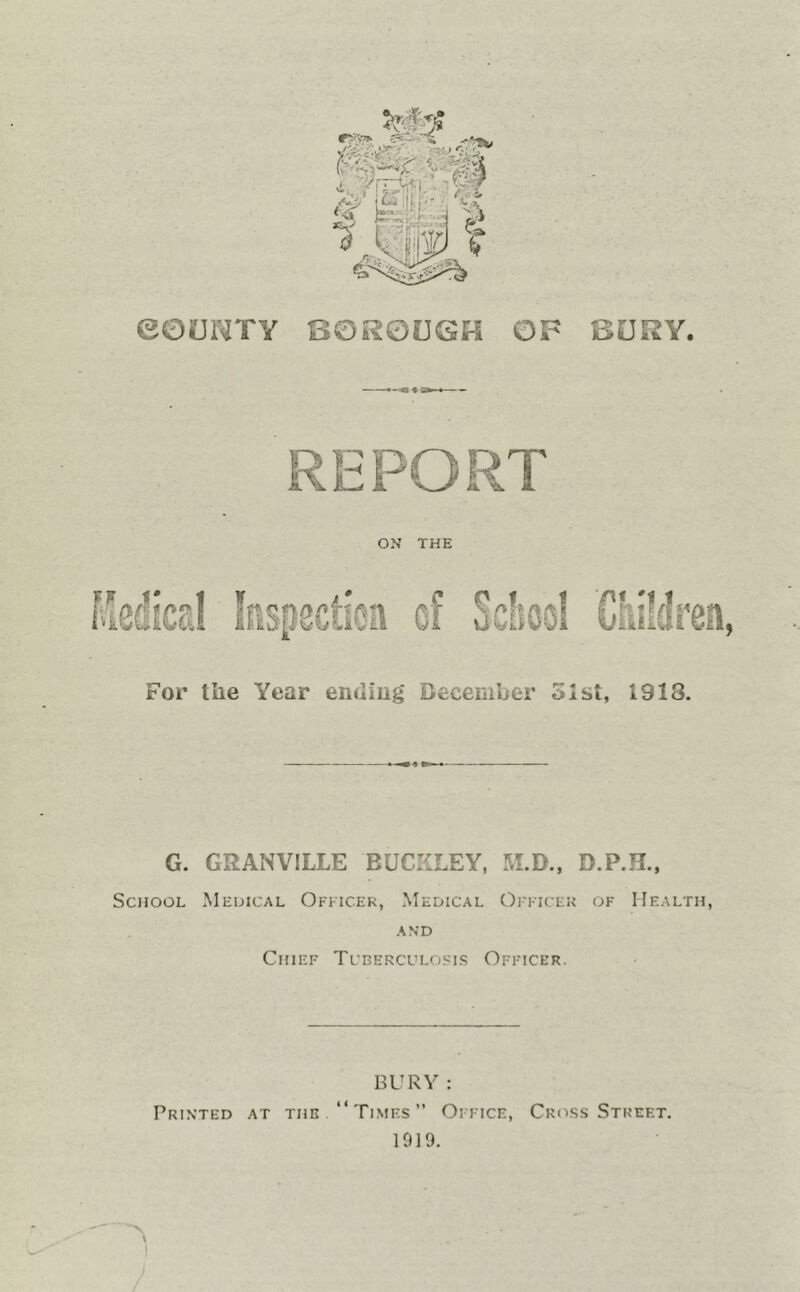 eOUlMTY OF BURY BOROUGH REPORT ON THE aCu liool Criifdren, For the Year endiug December 51st, 1918. G. GRANVILLE BUCKLEY, M.D., D.P.H., School Meuical Ofkicek, Medical Ojttcek of Health, AND Chief Tcderculosis Officer. BURY : Printed at the “Times” Office, Cross Street. 1919. /