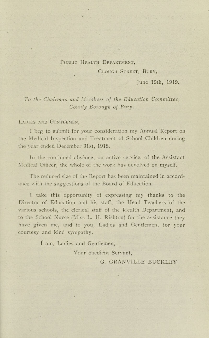 PuRLic Health Depaktment, CLoiiiii Stkickt, Blry, June 19th, 1919. To the Chairjnan am] yfemhers of ttic Education Committee, County Borough of Bury. Ladies and Gemlemen, I beg to submit for your consideration my Annual Report on the Medical Inspection and Treatment of School Children during the year ended December 31st, 1918. In the cx>ntinued absence, on active ser\Icc. of the .Assistant Medical Olliccr, the whole of the work has devolved on myself. The reduced size of the Report has been maintained in accord- ance with the suggestions of the Board of Education. 1 take this opportunity of expressing my thanks to the Director of Education and his staff, the Mead Teachers of the various .schools, the clerical staff of the Health Department, and to the School \ursc (Miss L. H. Rishton) for the assistance they have given me, and to }Ou, Ladies and Gentlemen, for your courtesy and kind sympathy. I am. Ladies and Gentlemen, A^our obedient Servant, G. GRANVILLE BUCKLEY