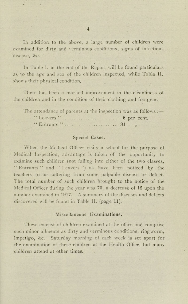 In addition to llie al)ovc, a lar<^c number of children were examined for dirty and verminous conditions, siy^ns of infectious disease, &c. In Table 1. at the end of the Report will be found particulars as to the a^-e and sex of tlie children Inspected, while Table II. shows their phx sical condition. There has been a marked improvement In the cleanliness of the children and in the condition of tlieir clothingf and footg’ear. I'he attendance of parents at the inspection was as follows :— “ Leavers ” 6 per cent. “ Entrants ” 31 ,, Special Cases. W’hen the Medical Oflicer visits a school for the purpose of ■Medical Inspection, advantag’c is taken of the opportunity to examine such children (not falling; into either of the two classes, “ Entrants ” and “ Leavers ) as have been noticed by the teachers to be suffering- from some palpable disease or defect. The total number of such children brought to the notice of the Medical Oflicer during the year \\ ;is 70. a decrease of 15 upon the number examined in 1917. .-\ summary of the diseases and defects discovered w ill be found in Table 11. (page 11). Miscellaneous Examinations. These consist of children examined at the office and comprise such minor ailments as dirty and verminous conditions, ringworm, impetigo, ^vc. Saturday morning of each week Is set apart for the examination of these children at the Health Office, but many children attend at other times.
