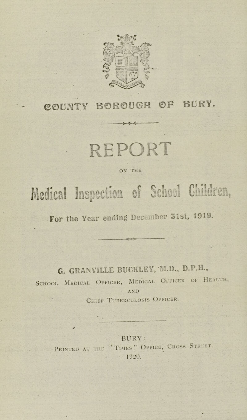 eOCNTY -S'- '^m BOR013<3H OF BURY. >♦< ON THE For the Year eiiUiug December 51st, 1919. G. GRANVILLE BUCKLEY, I'.LD., D.P.H., School Medical Oeeickk. Medical Oeeicek oe Health A N D Chiee Tiusekculosis Oeeicek. HURV : “ Times” Oeeice, Cross Street. lO-JO. Pki.med Al the