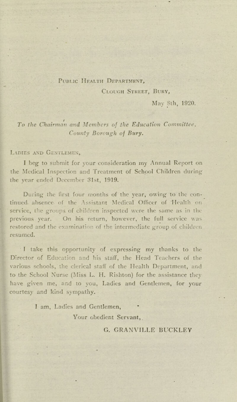 Puiu.ic Health Department, Ci.orcH Street, Bury, Mny 8lh, 1920. To ilic Chairman and Mctnhcrs of the Educalion Commiltcc, County Borough of Bury. Ladies and Gentlemen, 1 beg to submit for your consideration my Annual Report on the. Medical Inspection and Treatment of School Children tluring the year ended December 81st, 1919. During the first four months of the year, owing to the con- tinued. absence of the .Assistant .Medical Ollicer of Health on service, the groups of children inspected were the same as in tlu' previous year. On his return, however, the full scr\ice was restored and the cNaminatiop of the intermediate group of children resumed. I take this opportunity of expressing my thanks to the Director of Education and his staff, the Head Teachers of the various schools, the clerical staff of the Health D(]jartment, and to the School Xurse (Miss L. H. Rishlon) for the assistance they have given me, and to you, Ladies and Gentlemen, for your courtesy and kind sympathy. I am. Ladles and Gentlemen, Your obedient Servant,, G. GRANVILLE BUCKLEY