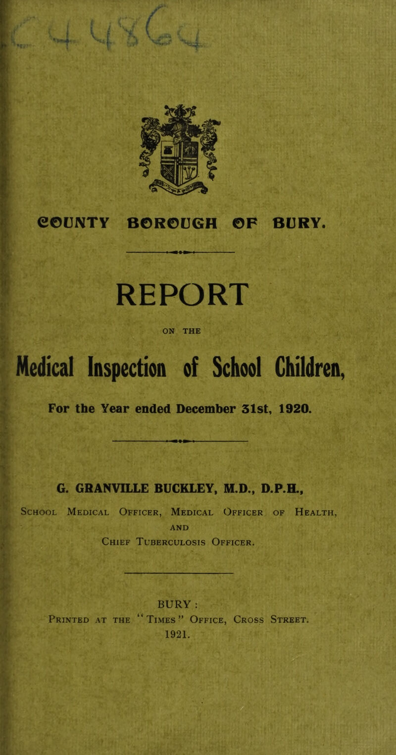 REPORT ON THE Medical Inspection of School Children, For the Year ended December 31st, 1920. G. GRANVILLE BUCKLEY, M.D., D.P.H., School Medical Officer, Medical Officer of Health, and Chief Tuberculosis Officer. BURY : Printed at the “Times” Office, Cross Street. 1921.