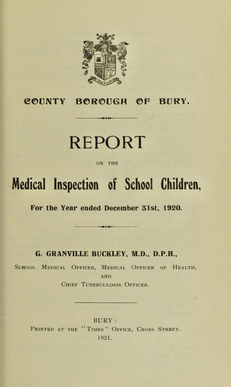 REPORT ON THE Medical Inspection of School Children, For the Year ended December 31st, 1920. G. GRANVILLE BUCKLEY, M.D., D.P.H., School Medical Officer, Medical Officer of Health, and Chief Tuberculosis Officer. BURY : Printed at the “Times” Office, Cross Street. 1921.