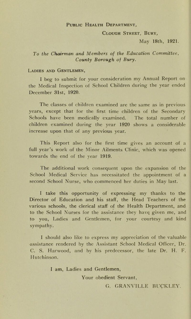 Public Health Department, Clough Street, Bury, May 18th, 1921. To the Chairman and Members of the Education Committee, County Borough of Bury. Ladies and Gentlemen, I beg to submit for your consideration my Annual Report on the Medical Inspection of School Children during the year ended December 31st, 1920. The classes of children examined are the same as in previous years, except that for the first time children of the Secondary Schools have been medically examined. The total number of children examined during the year 1920 shows a considerable increase upon that of any previous year. This Report also for the first time gives an account of a full year’s work of the Minor Ailments Clinic, which was opened towards the end of the year 1919. The additional work consequent upon the expansion of the School Medical Service has necessitated the appointment of a second School Nurse, who commenced her duties in May last. I take this opportunity of expressing my thanks to the Director of Education and his staff, the Head Teachers of the various schools, the clerical staff of the Health Department, and to the School Nurses for the assistance they havq given me, and to you, Ladies and Gentlemen, for your courtesy and kind sympathy. I should also like to express my appreciation of the valuable assistance rendered by the Assistant School Medical Officer, Dr. C. S. Harwood, and by his predecessor, the late Dr. H. F. Hutchinson. I am, Ladies and Gentlemen, Your obedient Servant, G. GRANVILLE BUCKLEY.