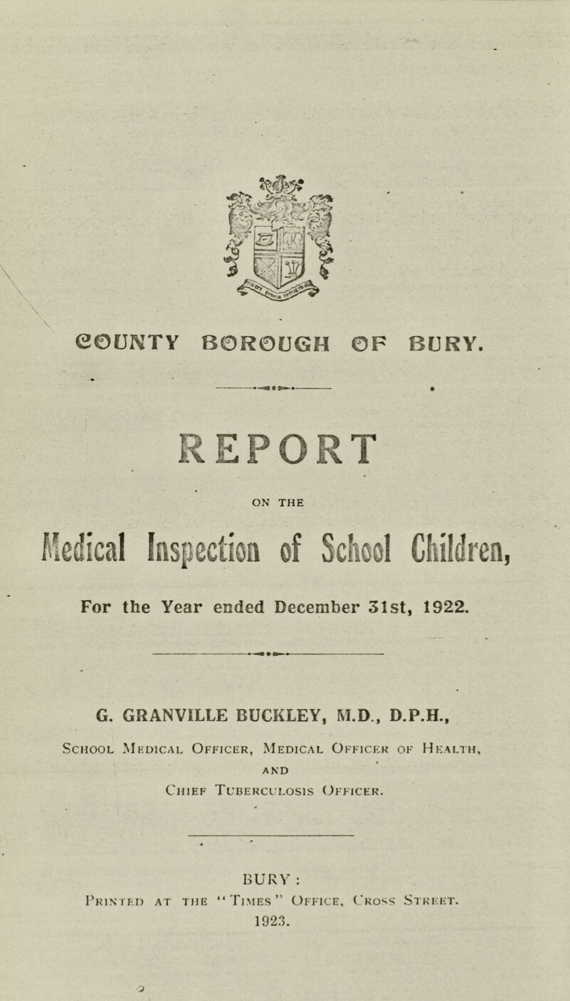 REPORT ON THE Medical Inspection of School Children, For the Year ended December 31st, 1922. G. GRANVILLE BUCKLEY, M.D., D.P.H., School Medical Officer, Medical Officer of Health, and Chief Tuberculosis Officer. BURY : Printed at the “Times” Office, Cross Street. 1923.