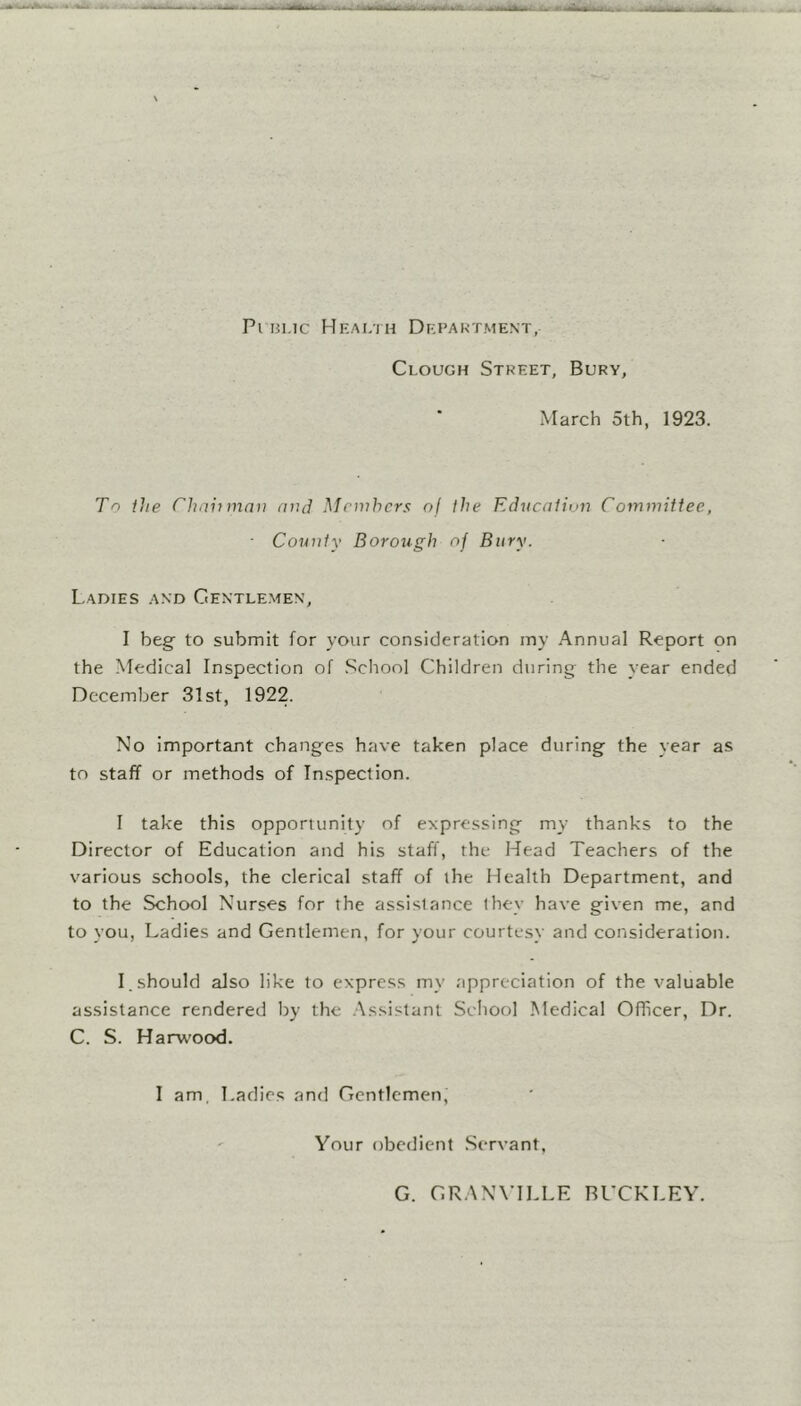 Pi bmc Health Department, Clough Street, Bury, March 5th, 1923. To the Chahmav and Members of the Education Committee, ■ County Borough oj Bury. Ladies and Gentlemen, I beg- to submit for your consideration my Annual Report on the Medical Inspection of School Children during the year ended December 31st, 1922. No important changes have taken place during the year as to staff or methods of Inspection. I take this opportunity of expressing my thanks to the Director of Education and his staff, the Head Teachers of the various schools, the clerical staff of the Health Department, and to the School Nurses for the assistance they have given me, and to you, Ladies and Gentlemen, for your courtesy and consideration. I. should also like to express my appreciation of the valuable assistance rendered by the Assistant School Medical Officer, Dr. C. S. Harwood. I am, Ladies and Gentlemen, Your obedient Servant, G. GRANVILLE BUCKLEY.