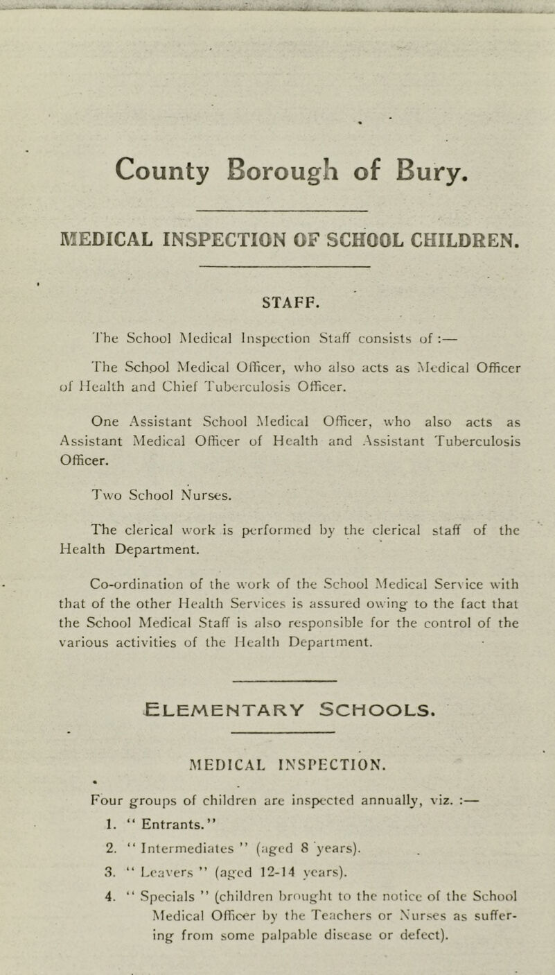 MEDICAL INSPECTION OF SCHOOL CHILDREN. STAFF. The School Medical Inspection Staff consists of :— The School Medical Officer, who also acts as Medical Officer of Health and Chief Tuberculosis Officer. One Assistant School Medical Officer, who also acts as Assistant Medical Officer of Health and Assistant Tuberculosis Officer. Two School Nurses. The clerical work is performed by the clerical staff of the Health Department. Co-ordination of the work of the School Medical Service with that of the other Health Services is assured owing to the fact that the School Medical Staff is also responsible for the control of the various activities of the Health Department. Elementary Schools. MEDICAL INSPECTION. Four groups of children are inspected annually, viz. :— 1. “ Entrants. ” 2. “ Intermediates ” (aged 8 years). 3. “ Leavers ” (aged 12-14 years). 4. “ Specials ” (children brought to the notice of the School Medical Officer by the Teachers or Nurses as suffer- ing from some palpable disease or defect).