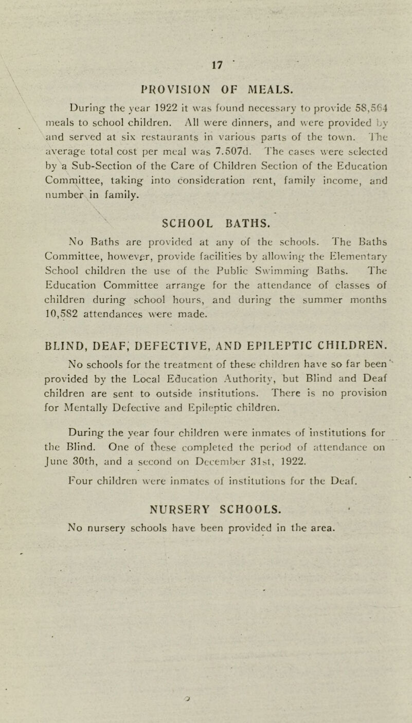 PROVISION OF MEALS. During the year 1922 it was found necessary to provide 58,5f-4 meals to school children. All were dinners, and were provided by and served at six restaurants in various parts of the town. The average total cost per meal was 7.507d. The cases were selected by a Sub-Section of the Care of Children Section of the Education Committee, taking into consideration rent, family income, and number in family. \ SCHOOL BATHS. No Baths are provided at any of the schools. The Baths Committee, however, provide facilities bv allowing the Elementary School children the use of the Public Swimming Baths. The Education Committee arrange for the attendance of classes of children during school hours, and during the summer months 10,5S2 attendances were made. BLIND, DEAF; DEFECTIVE, AND EPILEPTIC CHILDREN. No schools for the treatment of these children have so far been' provided by the Local Education Authority, but Blind and Deaf children are sent to outside institutions. There is no provision for Mentally Defective and Epileptic children. During the year four children were inmates of institutions for the Blind. One of these completed the period of attendance on June 30th, and a second on December 31st, 1922. Four children were inmates of institutions for the Deaf. NURSERY SCHOOLS. No nursery schools have been provided in the area.
