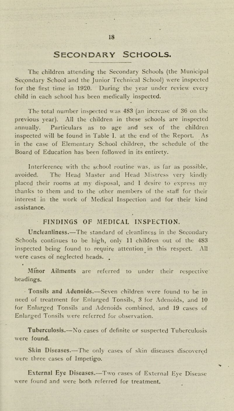 Secondary Schools. The children attending the Secondary Schools (the Municipal Secondary School and the Junior Technical School) were inspected for the first time in 1920. During the year under review every child in each school has been medically inspected. The total number inspected was 4S3 (an increase of 36 on the previous year). All the children in these schools are inspected annually. Particulars as to age and sex of the children inspected will be found in Table I. at the end of the Report. As in the case of Elementary School children, the schedule of the Board of Education has been followed in its entirety. Interference with the school routine was, as far as possible, avoided. The Head Master and Head Mistress very kindly placed their rooms at my disposal, and I desire to express my thanks to them and to the other members of the staff for their interest in the work of Medical Inspection and for their kind assistance. FINDINGS OF MEDICAL INSPECTION. Uncleanliness.—The standard of cleanliness in the Secondary Schools continues to be high, only 11 children out of the 4S3 inspected being found to require attention in this respect. All were cases of neglected heads. Minor Ailments are referred to under their respective' headings. Tonsils and Adenoids.—Seven children were found to be in need of treatment for Enlarged Tonsils, 3 for Adenoids, and 10 for Enlarged Tonsils and Adenoids combined, and 19 cases of Enlarged Tonsils were referred for observation. Tuberculosis.—No cases of definite or suspected Tuberculosis were found. Skin Diseases.—The only cases of skin diseases discovered were three cases of Impetigo. External Eye Diseases.—Two cases of External Eye Disease were found and were both referred for treatment.