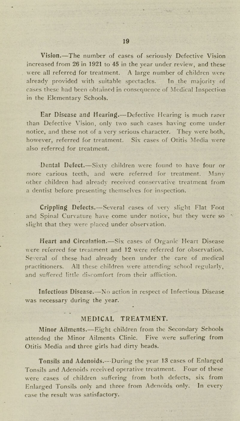 Vision.—The number of cases of seriously Defective Vision increased from 26 in 1921 to 45 in the year under review, and these were all referred for treatment. A large number of children were already provided with suitable spectacles. In the majority of cases these had been obtained in consequence of Medical Inspection in the Elementary Schools. Ear Disease and Hearing.—Defective Hearing is much rarer than Defective Vision, only two such cases having come under notice, and these not of a very serious character. They were both, however, referred for treatment. Six cases of Otitis Media were also referred for treatment. Dental Defect.—Sixty children were found to have four or more carious teeth, and were referred for treatment. Many other children had already received conservative treatment from a dentist before presenting themselves for inspection. Crippling Defects.—Several cases of very slight Flat Foot and Spinal Curvature have come under notice, but they were so slight that they were placed under observation. Heart and Circulation.—Six cases of Organic Heart Disease were referred for treatment and 12 were referred for observation. Several of these had already been under the care of medical practitioners. All these children were attending school regularly, and suffered little discomfort from their affliction. Infectious Disease.—No action in respect of Infectious Disease was necessary during the year. MEDICAL TREATMENT. Minor Ailments.—Eight children from the Secondary Schools attended the Minor Ailments Clinic. Five were suffering from Otitis Media and three girls had dirty heads. Tonsils and Adenoids.— During the year 13 cases of Enlarged Tonsils and Adenoids received operative treatment. Four of these were cases of children suffering from both defects, six from Enlarged Tonsils only and three from Adenoids only. In every case the result was satisfactory.