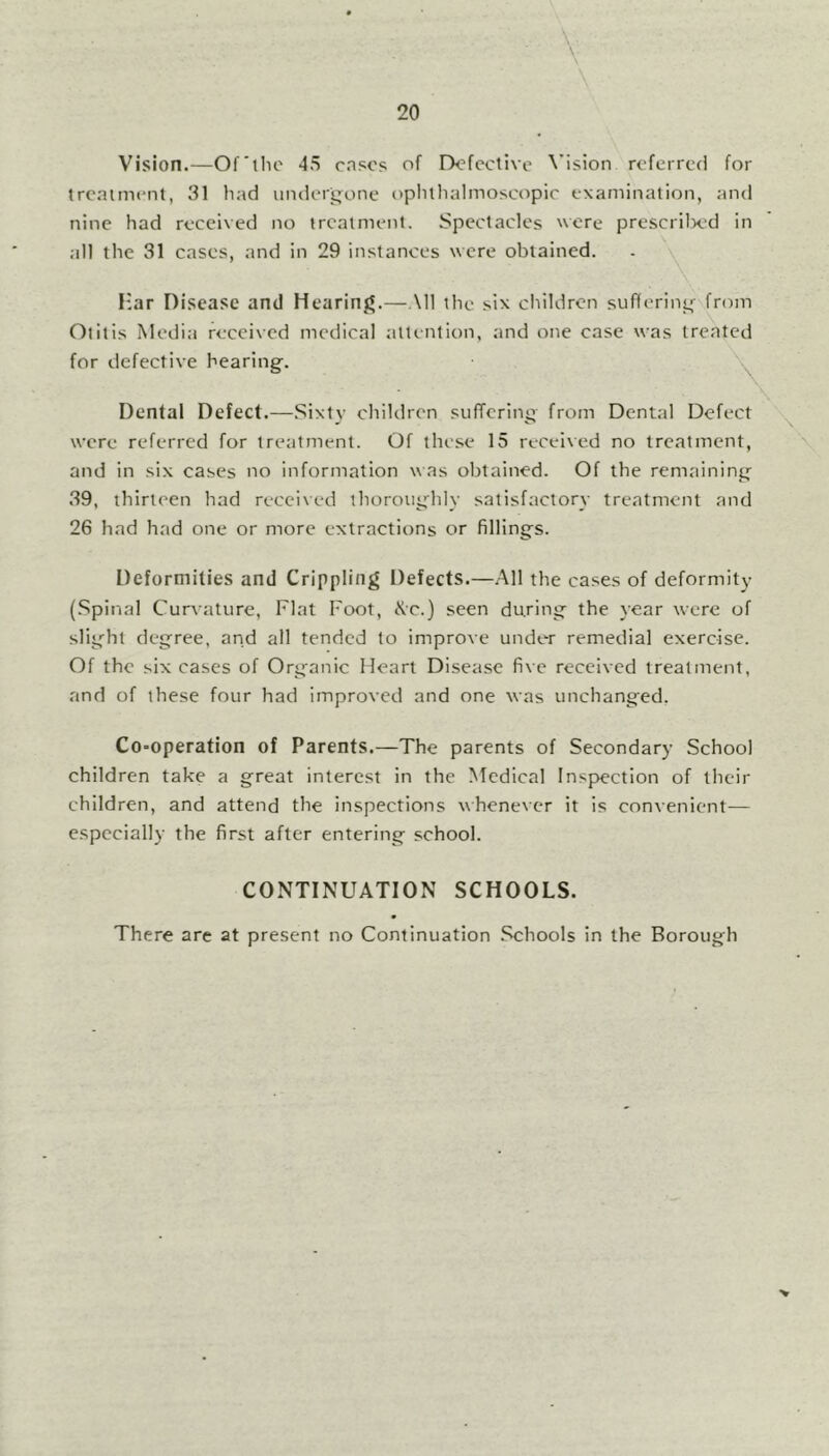Vision.—Of'the 45 cases of Defective Vision referred for treatment, 31 had undergone ophthalmoscopic examination, and nine had received no treatment. Spectacles were prescribed in all the 31 cases, and in 29 instances were obtained. Har Disease and Hearing.—All the six children suffering from Otitis Media received medical attention, and one case was treated for defective hearing Dental Defect.—Sixty children suffering from Dental Defect were referred for treatment. Of these 15 received no treatment, and in six cases no information was obtained. Of the remaining 39, thirteen had received thoroughly satisfactory treatment and 26 had had one or more extractions or fillings. Deformities and Crippling Defects.—All the cases of deformity (Spinal Curvature, Flat Foot, Kc.) seen during the year were of slight degree, and all tended to improve under remedial exercise. Of the six cases of Organic Heart Disease five received treatment, and of these four had improved and one was unchanged. Co-operation of Parents.—The parents of Secondary School children take a great interest in the Medical Inspection of their children, and attend the inspections whenever it is convenient— especially the first after entering school. CONTINUATION SCHOOLS. There are at present no Continuation Schools in the Borough