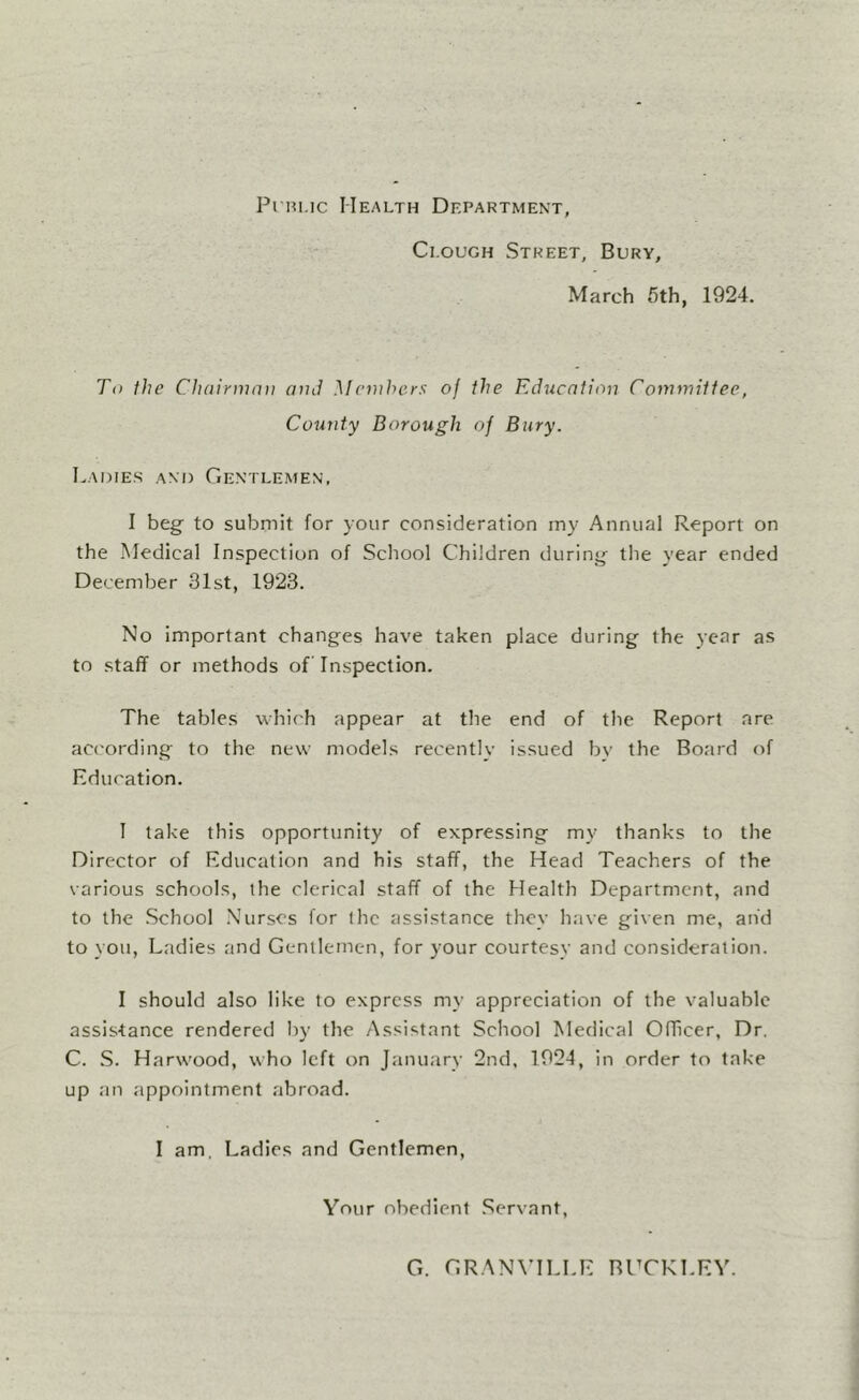 Pi Hi.ic Health Department, Clough Street, Bury, March 5th, 1924. To fhe Cliairinaii and Mcnihc.rs of the Education Committee, County Borough of Bury. Ladies and Gentlemen, I beg to submit for your consideration my Annual Report on the Medical Inspection of School Children during the year ended December 31st, 1923. No important changes have taken place during the year as to staff or methods of Inspection. The tables which appear at the end of the Report are aci'ording to the new models recentlv issued bv the Board of Education. I take this opportunity of expressing my thanks to the Director of Education and his staff, the Head Teachers of the various schools, the clerical staff of the Health Department, and to the School .Nurses for the assistance they have given me, and to you. Ladies and Gentlemen, for your courtesy and consideration. I should also like to express my appreciation of the valuable assistance rendered by the Assistant School Medical Officer, Dr. C. .S. Harw'ood, who left on January 2nd, 1924, in order to take up an appointment abroad. I am. Ladies and Gentlemen, Your obedient .Servant, G. GRANVILLE BHCKLEV.