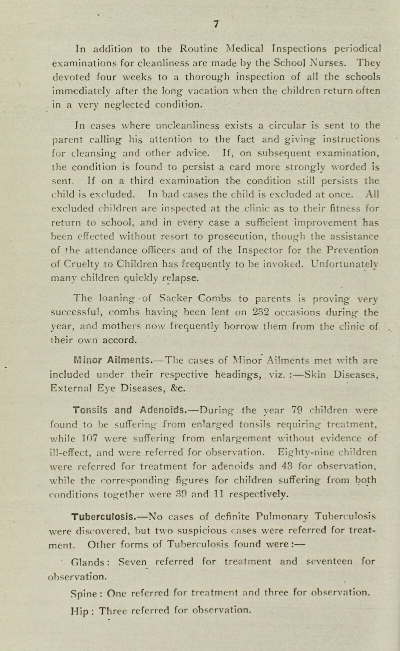 In addition to the Routine Medical Inspections periodical examinations for cleanliness are made by the School Nurses. They devoted four weeks to a thoroug'h inspection of all the schools immediately after the long vacation v hen the children return often in a very neglected condition. In cases where unclcanlincss exists a circular is sent to the parent calling his attention to the fact and giving instructions for cleansing and other advice. If, on subsequent examination, the condition is found to persist a card more strongly worded is sent. If on a third examination the condition still persists the child Is excluded. In bad cases the child is excluded at once. All excluded children are Inspected at the clinic as to their fitness for return to school, and in every case a sufficient improvement has been effected without rccsort to prosecution, though the assistance of the attendance officers and of the Inspector for the Prevention of Cruelty to Children has frequently to be invoked. Unfortunately many children quickly relapse. The loaning of .Sacker Combs to parents Is proving very successful, combs having been lent on 232 occasions during the 3-car, and mothers now frequently borrow them from the clinic of their own accord. Minor Ailments.—The cases of Minor Ailments met v.ith are included under their respective headings, viz. :—Skin Diseases, External Eye Diseases, &’c. Tonsils and Adenoids.—During the 3-ear 79 children were found to be sufTerIng fr-om enlarged tonsils requiring treatment, while 107 were sulTerIng from enlargement without evidence of ill-effect, and were referred for observation. Eighty-nine children were referred for treatment for adenoids and 4S for observation, while the corresponding figures for children suffering from both ('onditions together were 39 and 11 respectively. Tuberculosis.—No cases of definite Pulmonary Tuberculosis were di.scovered, but two suspicious cases were referred for treat- ment. Other forms of Tuberculosis found were:— Cilands: .Seven referred for treatment and seventeen for observation. .Spine: One referred for treatment and three for observation. Hip : Three referred for observation.