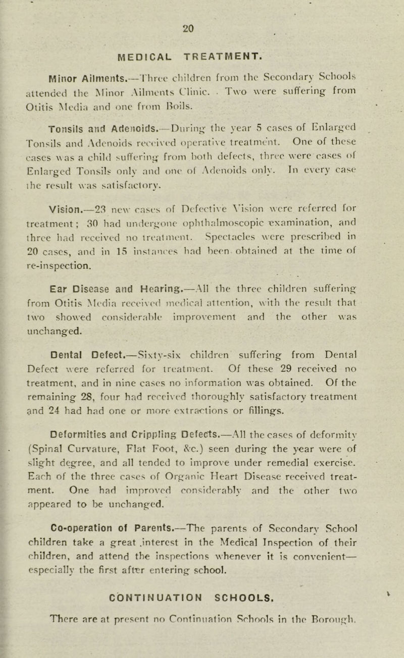 MEDICAL TREATMENT. Minor Ailments.— Tlirci' children from tlic Secondary Schools auendcd the Minor Ailments Clinic. Two were suffering from Otitis Media and one from Boils. Tonsils and Adenoids.— During the year 5 cases of Enlarged Tonsils and .\denoids received operative trealmi'nt. One of these eases was a child siilTering from lioth defects, three were eases ol Enlarged Tonsils onlv aiul one ol .\(k‘noids onh'. In e\ery cas<' ihc result was satisfact<iry. Vision.—23 new rases of Defective \’ision were referred for treatment: 30 had umlergone ophthalmoscopic examination, and three hatl received no treatment. Spectacles were prescribed in 20 cases, and in 15 instances had been obtained at the time of re-inspection. Ear Disease and Hearing.—.\11 the three children suffering from Otitis Media received medical attention, with the result that two showed cf)nsiderable improvement and the other was unchanged. Dental Defect.—Sixty-six children suffering from Dental Defect were referred for treatment. Of these 29 received no treatment, and in nine cases no information was obtained. Of the remaining 28, four had received thoroughly satisfactory treatment gnd 24 had had one or more extractions or fillings. Deformities and Crippling Defects.—.Ml the cases of deformity (Spinal Curvature, Flat Foot, Kc.) seen during the year were of slight degree, and all tended to improve under remedial exercise. Each of the three eases of Organic Heart Disease received treat- ment. One had improved considerably and the other two appeared to be unchanged. Co-operation of Parents.—The parents of Secondarv School children take a great .interest in the Medical Inspection of their children, and attend the inspections whenever it is convenient— especially the first after entering school. CONTINUATION SCHOOLS. There are at present no Continualion Schools in the Borough.