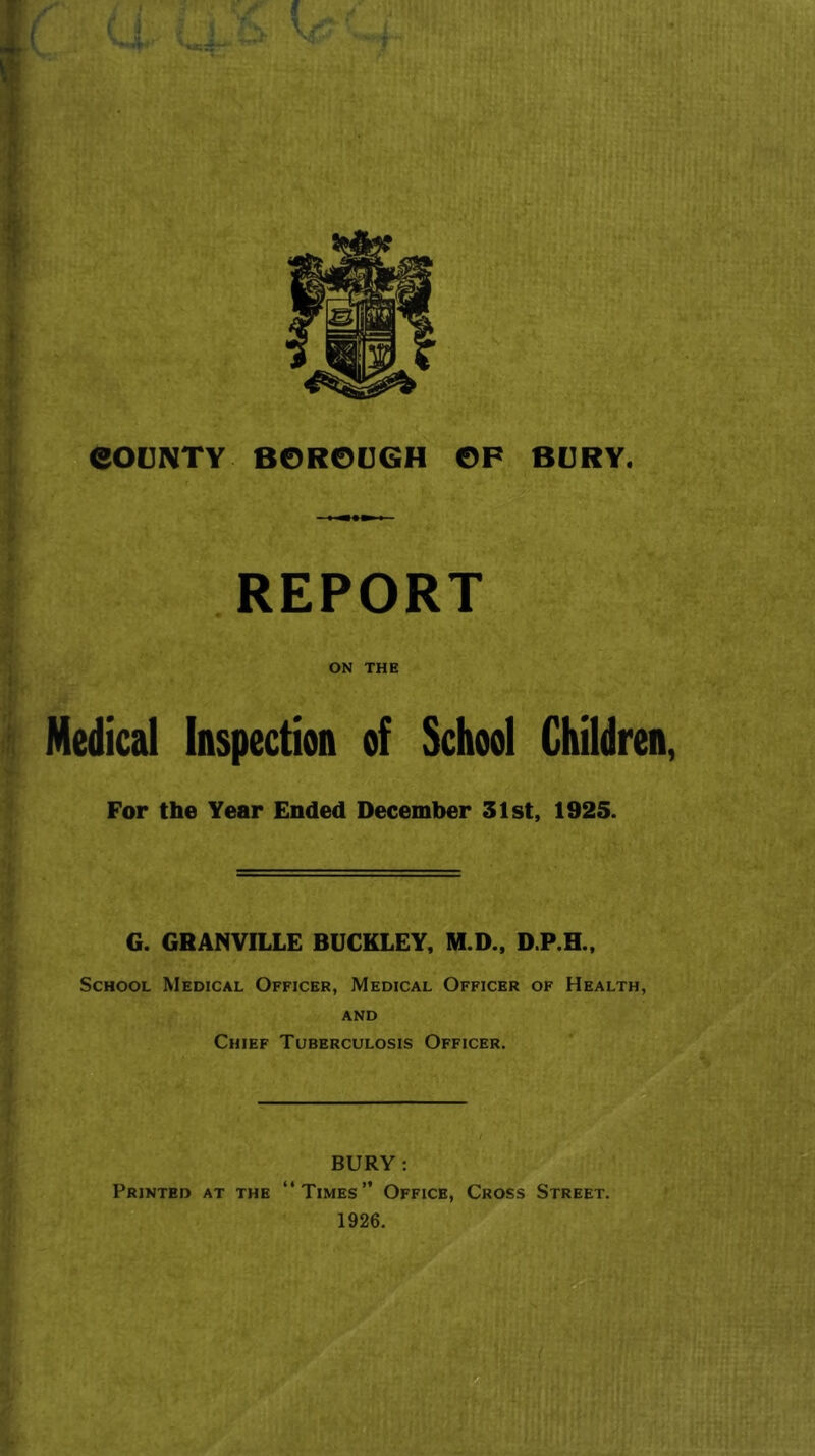 REPORT ON THE Medical Inspection of School Children, For the Year Ended December 31st, 1925. G. GRANVILLE BUCKLEY, M.D., D.P.H., School Medical Officer, Medical Officer of Health, AND Chief Tuberculosis Officer. BURY: Printed at the “Times” Office, Cross Street. 1926.