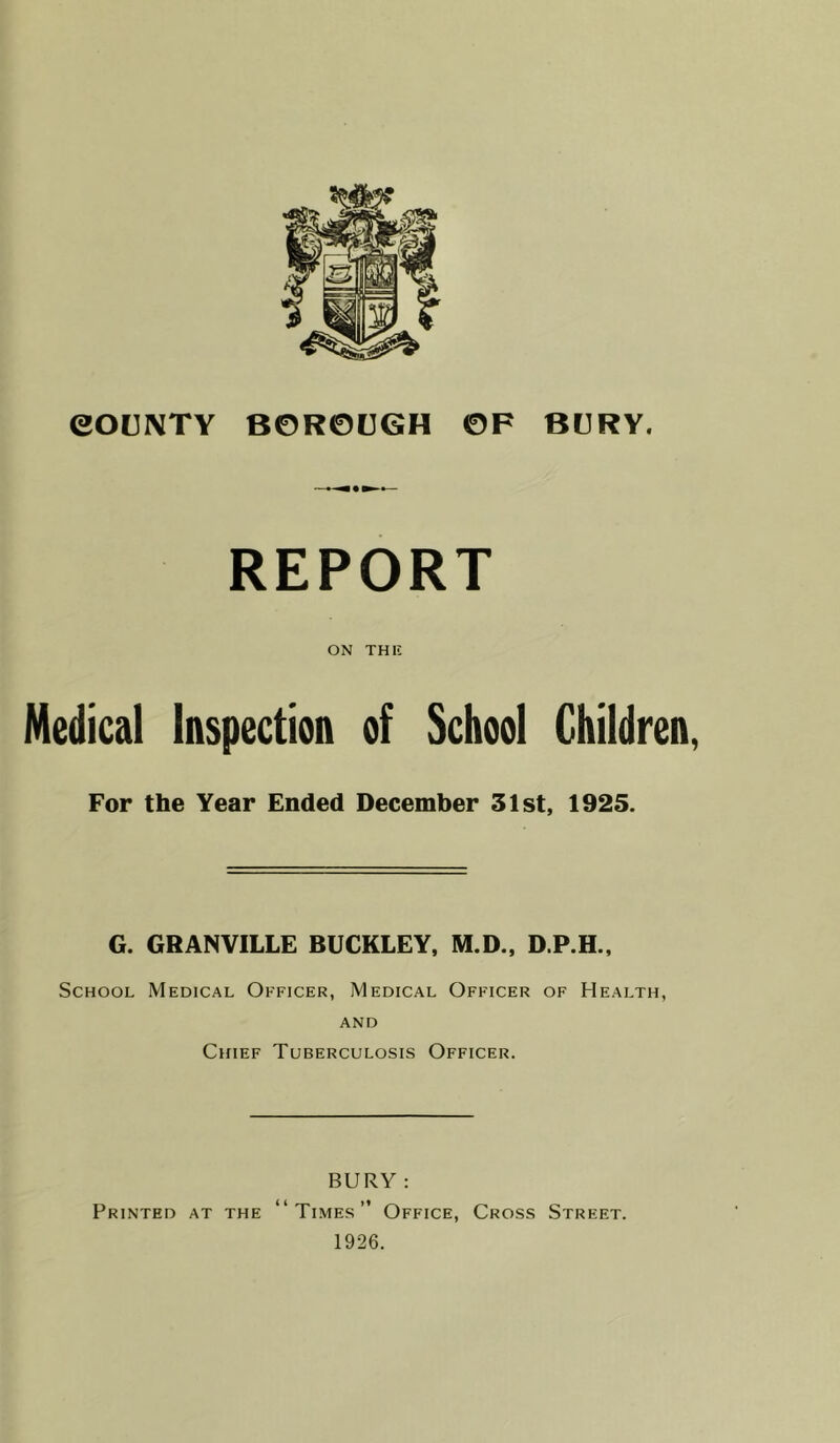 REPORT ON THI5 Medical Inspection of School Children For the Year Ended December 31st, 1925. G. GRANVILLE BUCKLEY, M.D., D.P.H., School Medical Officer, Medical Officer of Health, AND Chief Tuberculosis Officer. BURY : Printed at the “Times” Office, Cross Street. 1926.