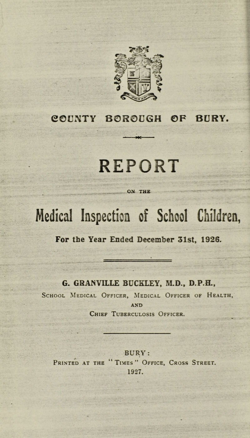 eOUXTY BURY. BOROUGH OF REPORT . ON THE Medical faspection of School Children For the Year Ended December 31st, 1926. G. GRANVILLE BUCKLEY, M.D., D.P.B., School Medical Officer, Medical Officer of Health, AND Chief Tuberculosis Officer. BURY : Printed at the “Times” Office, Cross Street. 1927.