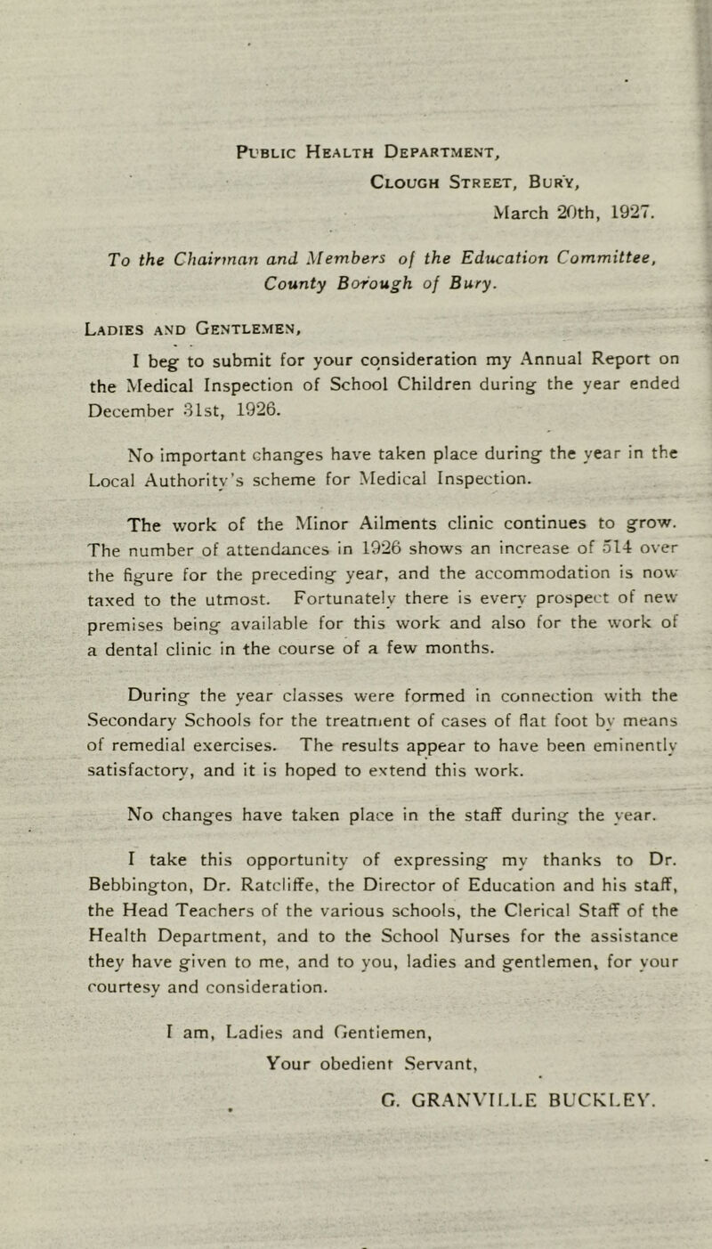 Public Health Department, Clough Street, Bury, March 20th, 1927. To the Chairman and Members of the Education Committee, County Borough of Bury. Ladies and Gentlemen, I begf to submit for your consideration my Annual Report on the Medical Inspection of School Children during the year ended December 31st, 1926. No important changes have taken place during the year in the Local Authority’s scheme for Medical Inspection. The work of the Minor Ailments clinic continues to grow. The number of attendances in 1926 shows an increase of 514 over the figure for the preceding year, and the accommodation is now- taxed to the utmost. Fortunately there is ever\- prospect of new premises being available for this work and also for the work of a dental clinic in the course of a few months. During the year classes were formed in connection with the Secondary Schools for the treatnient of cases of flat foot by means of remedial exercises. The results appear to have been eminently satisfactory, and it is hoped to extend this work. No changes have taken place in the staff during the year. I take this opportunity of expressing my thanks to Dr. Bebbington, Dr. Ratcliffe, the Director of Education and his staff, the Head Teachers of the various schools, the Clerical Staff of the Health Department, and to the School Nurses for the assistance they have given to me, and to you, ladies and gentlemen, for your courtesy and consideration. I am. Ladies and Gentlemen, Your obedient Servant, G. GRANVII.LE BUCKLEY.