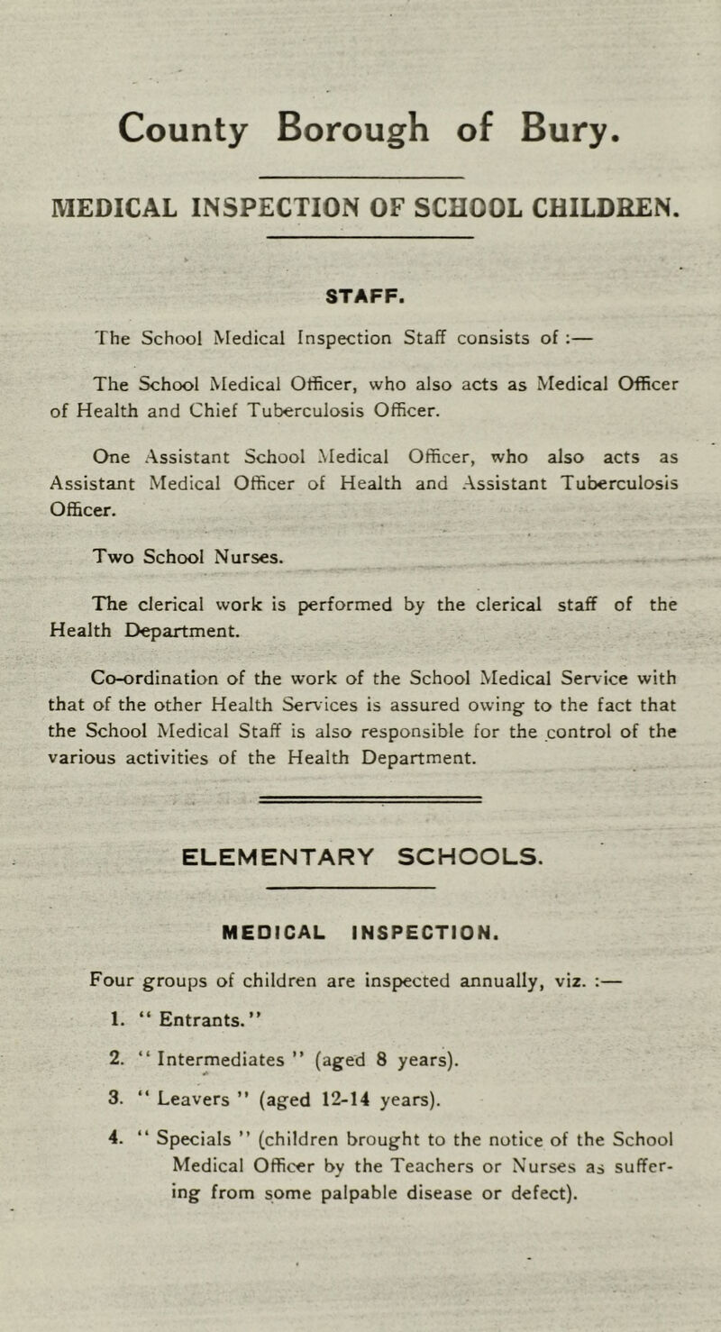 County Borough of Bury. MEDICAL INSPECTION OF SCHOOL CHILDREN. STAFF. The School Medical Inspection Staff consists of ;— The School Medical Officer, who also acts as Medical Officer of Health and Chief Tuberculosis Officer. One .Assistant School Medical Officer, who also acts as Assistant Medical Officer of Health and Assistant Tuberculosis Officer. Two School Nurses. The clerical work is performed by the clerical staff of the Health Department. Co-ordination of the work of the School Medical Service with that of the other Health Services is assured owing to the fact that the School Medical Staff is also responsible for the control of the various activities of the Health Department. ELEMENTARY SCHOOLS. MEDICAL INSPECTION. Four groups of children are inspected annually, viz. :— 1. “ Entrants.” 2. ” Intermediates ” (aged 8 years). 3. “ Leavers ” (aged 12-14 years). 4. “ Specials ” (children brought to the notice of the School Medical Officer by the Teachers or Nurses as suffer- ing from some palpable disease or defect).