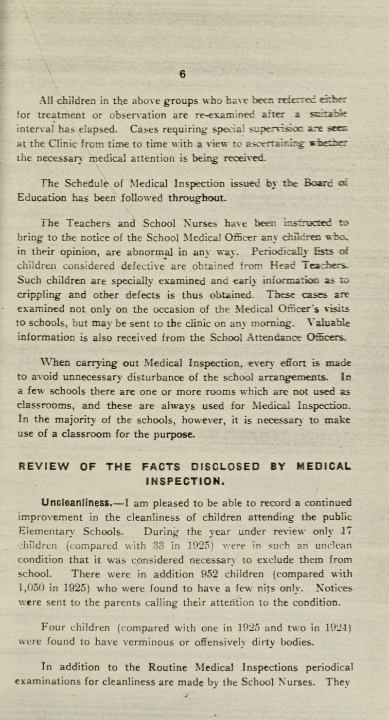 All children in the above groups who ha\x' beer, relcrrec eitber for treatment or observation are re-examined after a ssftabife interval has elapsed. Cases requiring si>ec:al supervtsjoc arc seen at the Clinic from time to time with a view to asoertairir^ wtietbcr the necessar} medical attention is being recei\'ed. The Schedule of Medical Inspection issued by the Board oi Education has been followed throughout. The Teachers and School Nurses have been instructed to bring to the notice of the School Medical Officer any chilcren who. in their opinion, are abnormal in any way. PeriodicaEy lists of children considered defective are obtained from Head Tcarbers. Such children are specially examined and early infonnation as to crippling and other defects is thus obtained. These cases are examined not only on the occasion of the Medical Officer’s 'isits to schools, but may be sent to the clinic on any morning. Valuable information is also received from the School .Attendance Officers. \\’hen carrying out Medical Inspection, every effort is made to avoid unnecessary disturbance of the school arrangements. In a few schools there are one or more rooms which are not used as classrooms, and these are always used for Medical Inspection. In the majority of the schools, however, it is necessary to make use of a classroom for the purpose. REVIEW OF THE FACTS DISCLOSED BY MEDICAL INSPECTION. Uncleanliness.—I am pleased to be able to record a continued improvement in the cleanliness of children attending the public Elementary Schools. During the year under review only 17 •jhlldren (compared with 33 in 1925) were in such an unclean condition that it was considered necessary to exclude them from school. There were in addition 952 children (compared with 1,950 in 1925) who were found to have a few nits only. Notices were sent to the parents calling their attention to the condition. Four children (compared with one in 1925 and two in 1924) were found to have verminous or offensively dirty lx>dies. In addition to the Routine Medical Inspections periodical examinations for cleanliness are made by the School Nurses. They J