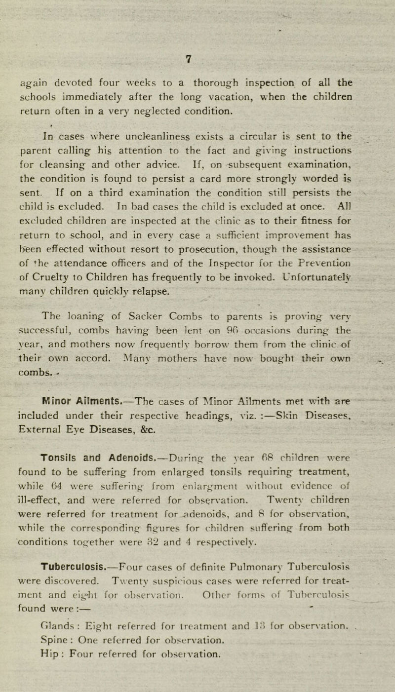 ay^ain devoted four weeks to a thorough inspection of all the schools immediately after the long vacation, when the children return often in a very neglected condition. In cases where uncleanliness exists a circular is sent to the parent calling his attention to the fact and giving instructions for cleansing and other advice. If, on subsequent examination, the condition is found to persist a card more strongly worded is sent. If on a third examination the condition still persists the child is excluded. In bad cases the child is excluded at once. All excluded children are inspected at the clinic as to their fitness for return to school, and in every case a sufficient improvement has been effected without resort to prosecution, though the assistance of ^he attendance officers and of the Inspector for the Prevention of Cruelty to Children has frequently to be invoked. Unfortunately many children quickly relapse. The loaning of Sacker Combs to parents is proving very successful, combs having been lent on 90 occasions during the year, and mothers now frequently borrow them from the clinic of their own accord. Many mothers have now bought their own combs. ' Minor Ailments.—The cases of Minor .Ailments met with are included under their respective headings, viz. :—Skin Diseases, External Eye Diseases, &c. Tonsils and Adenoids.—During the vear 08 children were found to be suffering from enlarged tonsils requiring treatment, while (i4 were suffering from enlargement without evidence of ill-effect, and were referred for observation. Twenty children were referred for treatment for .adenoids, and 8 for observation, while the corresponding figures for children suffering from both conditions tog'ether were 32 and 4 respectively. Tuberculosis.—Four cases of definite Pulmonary Tuberculosis were discovered. Tv.entv suspii'ious cases were referred for treat- ment and eig-ht b)r observation. Other forms of Tuberculosis found were ;— Olands : Eight referred for treatment and 13 lor observation. .Spine : One referred for observation. Hip ; Four referred for obsei vation.