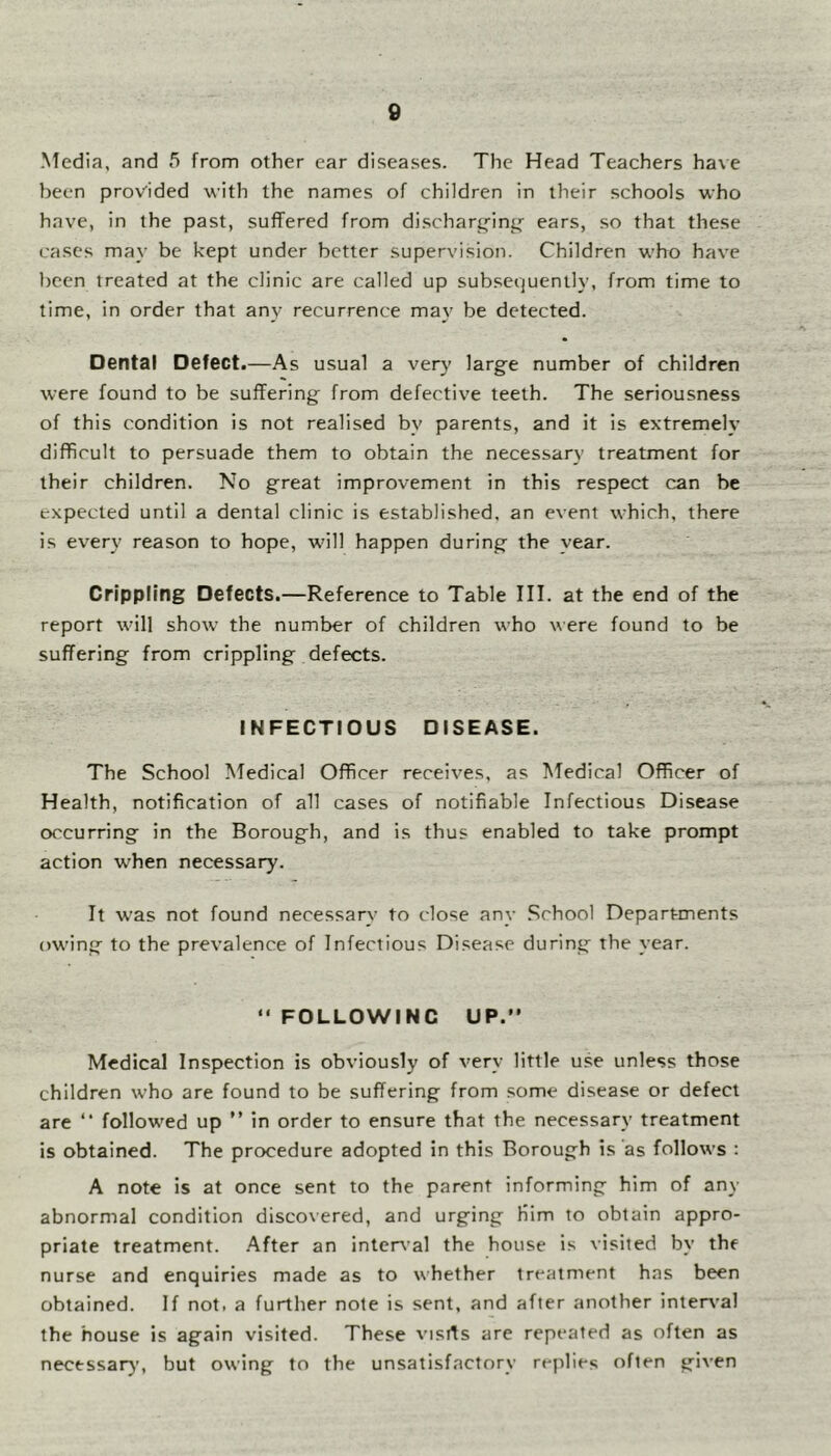 Media, and 5 from other ear diseases. The Head Teachers have been provided with the names of children in their schools who have, in the past, suffered from discharpfin^'- ears, so that these cases may be kept under better supervision. Children who have been treated at the clinic are called up subsequently, from time to time, in order that any recurrence may be detected. Dental Defect.—As usual a very large number of children were found to be suffering from defective teeth. The seriousness of this condition is not realised by parents, and it is extremely difficult to persuade them to obtain the necessary treatment for their children. No great improvement in this respect can be expected until a dental clinic is established, an event which, there is every reason to hope, will happen during the year. Crippling Defects.—Reference to Table III. at the end of the report will show the number of children who were found to be suffering from crippling defects. INFECTIOUS DISEASE. The School Medical Officer receives, as Medical Officer of Health, notification of all cases of notifiable Infectious Disease occurring in the Borough, and is thus enabled to take prompt action when necessary. It was not found necessary to close any .School Departments owing to the prevalence of Infectious Disease during the year. “ FOLLOWING UP. Medical Inspection is obviously of very little use unless those children who are found to be suffering from some disease or defect are  followed up ” in order to ensure that the necessary treatment is obtained. The procedure adopted in this Borough is as follows ; A note is at once sent to the parent informing him of any abnormal condition discovered, and urging Him to obtain appro- priate treatment. After an internal the house is visited by the nurse and enquiries made as to whether treatment has been obtained. If not. a further note is sent, and after another inten'al the house is again visited. These visits are repeated as often as necessary, but owing to the unsatisfactory replies often given