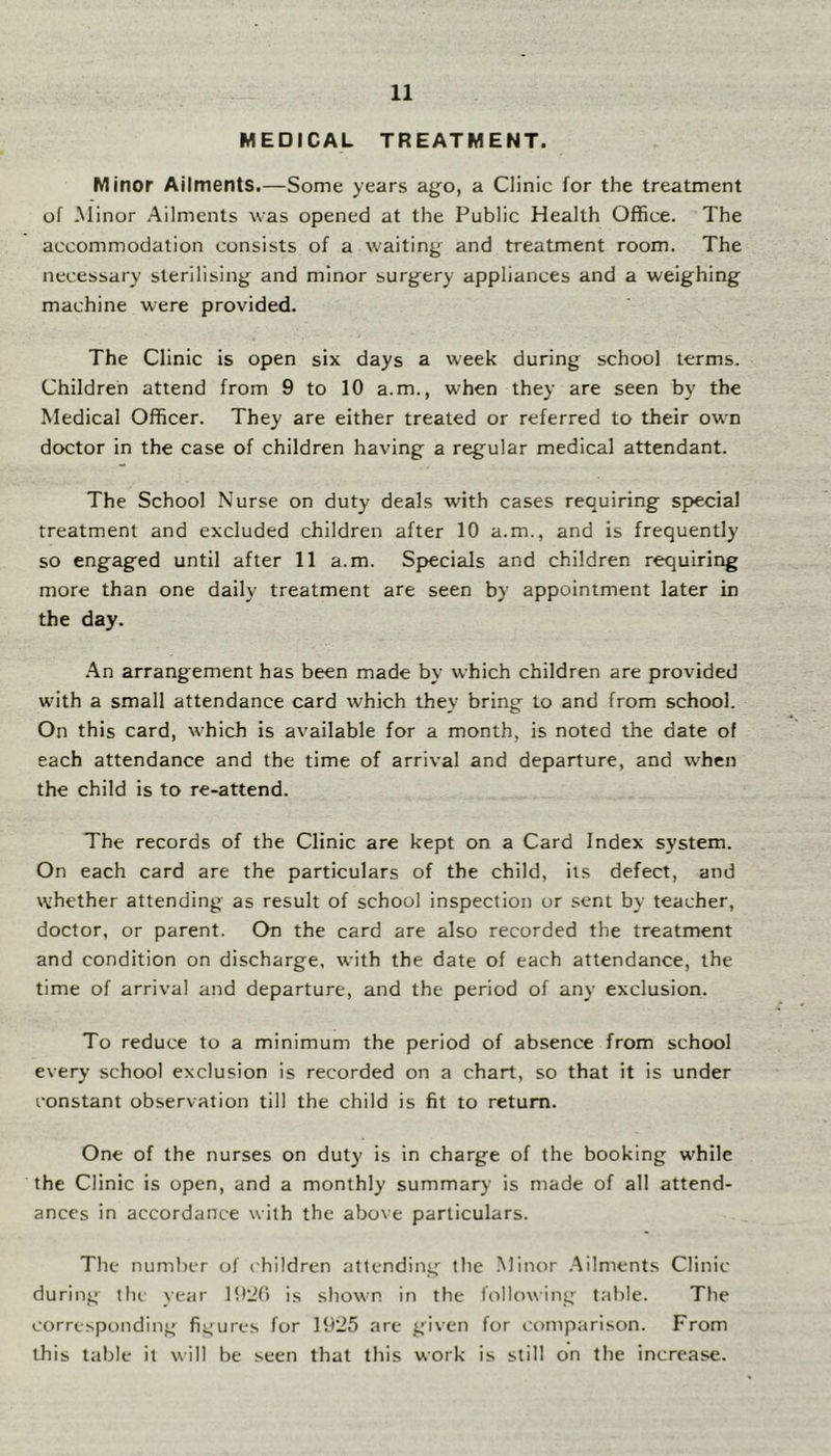 MEDICAL TREATMENT. Minor Ailments.—Some years ago, a Clinic for the treatment of Minor Ailments was opened at the Public Health Office. The accommodation consists of a waiting and treatment room. The necessary sterilising and minor surgery appliances and a weighing machine were provided. The Clinic is open six days a w'eek during school terms. Children attend from 9 to 10 a.m., when they are seen by the Medical Officer. They are either treated or referred to their own doctor in the case of children having a regular medical attendant. The School Nurse on duty deals with cases requiring special treatment and excluded children after 10 a.m., and is frequently so engaged until after 11 a.m. Specials and children requiring more than one daily treatment are seen by appointment later in the day. .An arrangement has been made by which children are provided with a small attendance card which they bring to and from school. On this card, which is available for a month, is noted the date of each attendance and the time of arrival and departure, and when the child is to re-attend. The records of the Clinic are kept on a Card Index system. On each card are the particulars of the child, its defect, and whether attending as result of school inspection or sent by teacher, doctor, or parent. On the card are also recorded the treatment and condition on discharge, with the date of each attendance, the time of arrival and departure, and the period of any exclusion. To reduce to a minimum the period of absence from school every school exclusion is recorded on a chart, so that it is under constant observation till the child is fit to return. One of the nurses on duty is in charge of the booking while the Clinic is open, and a monthly summary is made of all attend- ances in accordance with the above particulars. The number of ('hildren attending tlic -Minor .Ailments Clinic during tin year 1920 is shown in the following table. The corresponding^ figures for 1925 are given for comparison. From this table it will be seen that this work is still on the increase.