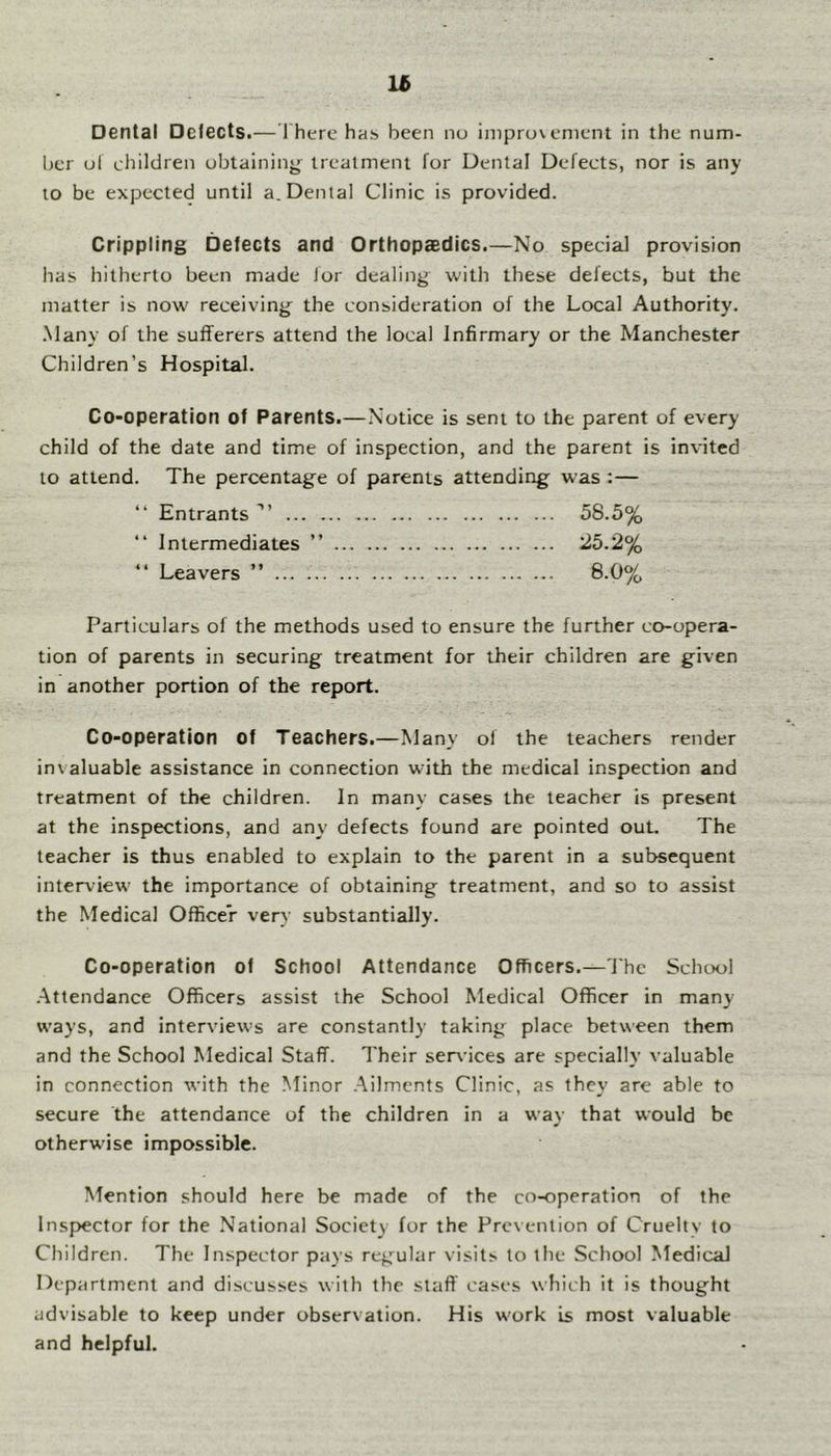 lt> Dental Delects.— 1 here has. been nu inipruvenient in the num- ber ul children obtaining treatment for Dental Defects, nor is any to be expected until a. Dental Clinic is provided. Crippling Defects and Orthopaedics.—No special provision has hitherto been made lor dealing with these defects, but the matter is now receiving the consideration of the Local Authority. .Many of the sufferers attend the local Infirmary or the Manchester Children’s Hospital. Co-operation of Parents.—Notice is sent to the parent of every child of the date and time of inspection, and the parent is invited to attend. The percentage of parents attending was :— “ Entrants 58.5% Intermediates ” 25.2% “ Leavers ” ... 8.0% Particulars of the methods used to ensure the further co-opera- tion of parents in securing treatment for their children are given in another portion of the report. Co-operation of Teachers.—Many of the teachers render invaluable assistance in connection with the medical inspection and treatment of the children. In many cases the teacher is present at the inspections, and any defects found are pointed out. The teacher is thus enabled to explain to the parent in a subsequent interview the importance of obtaining treatment, and so to assist the Medical Officer very substantially. Co-operation of School Attendance Officers.—'Ihc School .Attendance Officers assist the School Medical Officer in many ways, and interviews are constantly taking place between them and the School Medical Staff. Their services are specially valuable in connection with the Minor Ailments Clinic, as they are able to secure the attendance of the children in a way that would be otherwise impossible. Mention should here be made of the co-operation of the Inspector for the National Society fur the Prevention of Cruelty to Children. The Inspector pays reg^ular visits to the School Medical Department and discusses with the staff cases which it is thought advisable to keep under observation. His work is most valuable and helpful.