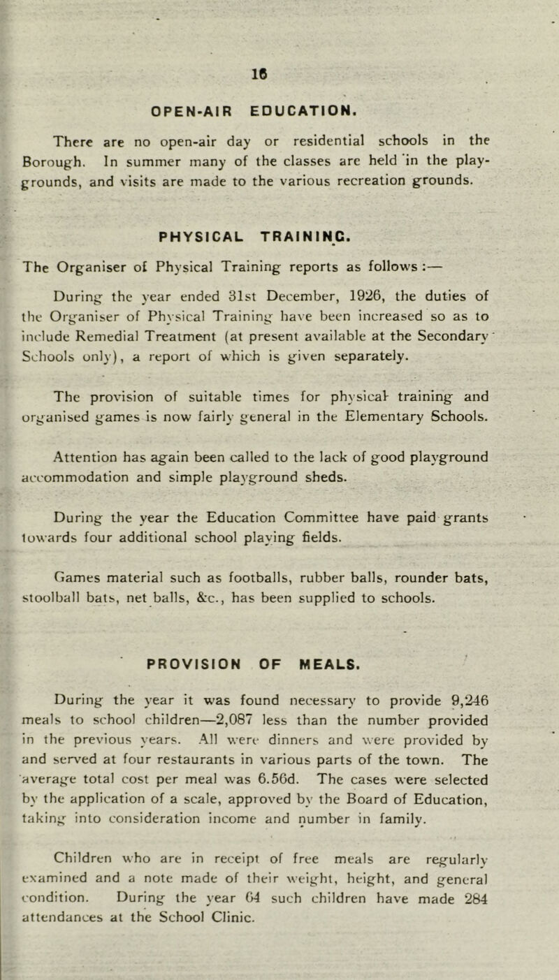 OPEN-AIR EDUCATION. There are no open-air day or residential schools in the Borough. In summer many of the classes are held in the play- grounds, and visits are made to the various recreation grounds. PHYSICAL TRAINING. The Organiser of Physical Training reports as follows :— During the year ended 31st December, 1926, the duties of the Organiser of Physical Training have been increased so as to include Remedial Treatment (at present available at the Secondary- Schools only), a report of which is g-iven separately. The provision of suitable times for physical training and organised games is now fairly general in the Elementary Schools. Attention has again been called to the lack of good playground accommodation and simple playground sheds. During the year the Education Committee have paid grants towards four additional school playing fields. Games material such as footballs, rubber balls, rounder bats, stoolball bats, net balls, &c., has been supplied to schools. PROVISION OF MEALS. During the year it was found necessary to provide 9,246 meals to school children—2,087 less than the number provided in the previous years. .^11 were dinners and were provided by and ser\'ed at four restaurants in various parts of the town. The averag^e total cost per meal was 6.56d. The cases were selected by the application of a scale, approved by the Board of Education, taking into consideration income and number in family. Children who are in receipt of free meals are regularlv examined and a note made of their weight, height, and general condition. During the year 64 such children have made 284 attendances at the School Clinic.