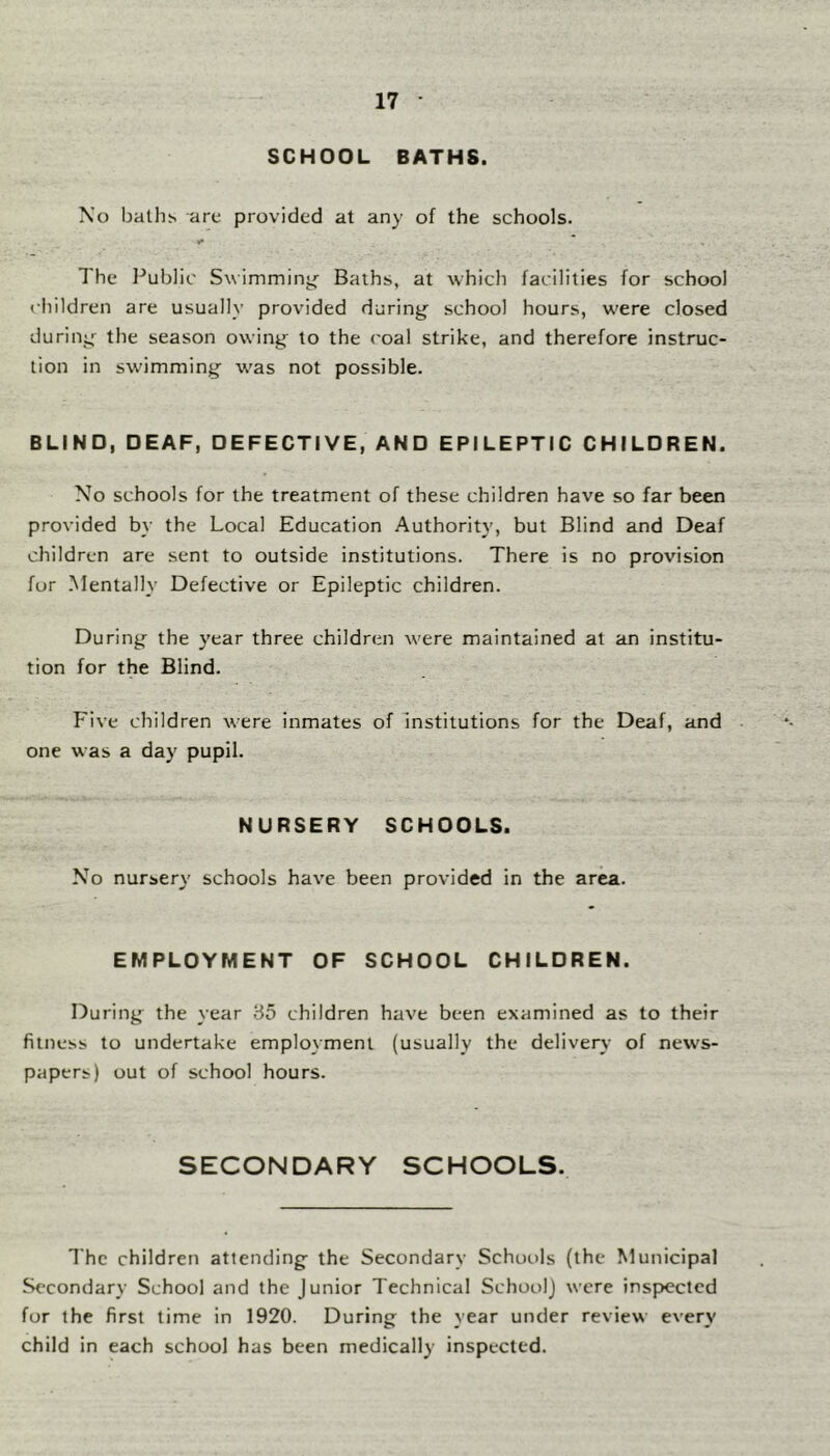 SCHOOL BATHS. No baths are provided at any of the schools. The Public Swimminjf Baths, at which facilities for school children are usually provided during school hours, w'ere closed during the season owing to the coal strike, and therefore instruc- tion in sw'imming w’as not possible. BLIND, DEAF, DEFECTIVE, AND EPILEPTIC CHILDREN. No schools for the treatment of these children have so far been provided by the Local Education Authority, but Blind and Deaf children are sent to outside institutions. There is no provision for .Mentally Defective or Epileptic children. During the year three children w'ere maintained at an institu- tion for the Blind. Five children were inmates of Institutions for the Deaf, and one was a day pupil. NURSERY SCHDDLS. No nursery schools have been provided in the area. EMPLDYMENT DF SCHDDL CHILDREN. During the year 85 children have been examined as to their fitness to undertake employment (usually the delivery of news- papers) out of school hours. SECONDARY SCHOOLS. The children attending the Secondary Schools (the Municipal Secondary School and the Junior Technical School) were inspected for the first time in 1920. During the year under review every child in each school has been medically inspected.