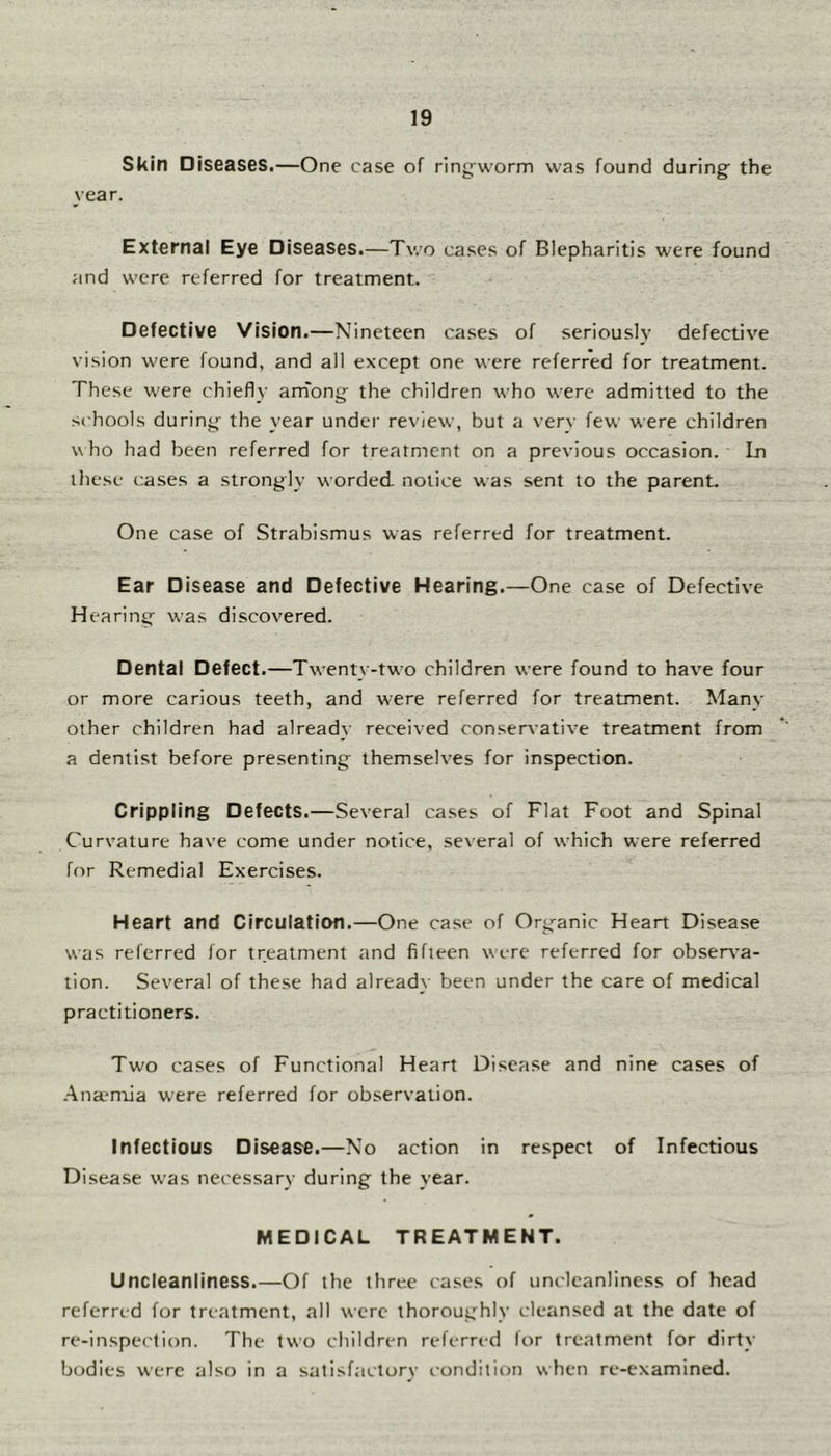 Skin Diseases.—One case of ring-worm was found during^ the year. External Eye Diseases.—Two cases of Blepharitis were found and were referred for treatment. Defective Vision.—Nineteen ca.ses of seriously defective vision were found, and all except one were referred for treatment. These w'ere chiefly am'ong the children who were admitted to the schools during- the year under review, but a verv few were children who had been referred for treatment on a previous occasion. Ln these cases a strongly worded notice was sent to the parent. One case of Strabismus was referred for treatment. Ear Disease and Defective Hearing.—One case of Defective Hearing was discovered. Dental Defect.—Tw-enty-two children were found to have four or more carious teeth, and were referred for treatment. Many other children had already received conservative treatment from a dentist before presenting themselves for inspection. Crippling Defects.—Several cases of Flat Foot and Spinal Curvature have come under notice, several of which were referred for Remedial Exercises. Heart and Circulation.—One case of Org-anic Heart Disease was referred for treatment and fifteen were referred for observa- tion. Several of these had already been under the care of medical practitioners. Two cases of Functional Heart Disease and nine cases of .Ana-mia were referred for observation. Infectious Disease.—No action in respect of Infectious Disease was necessary during the year. MEDICAL TREATMENT. Uncleanliness.—Of the three cases of uncleanliness of head referred for treatment, all were thoroughly cleansed at the date of re-inspection. The two children referred for treatment for dirty bodies were also in a satisf.-ictury condition when re-examined.