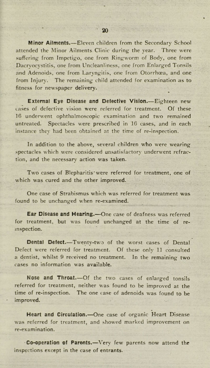 M inor Ailments.—Eleven children from the Secondary School attended the Minor Ailments Clinic duriny the year. Three were sufferiny^ from Impeliyo, one from Rinyworm of Body, one from Dacryocystitis, one from Uncleanliness, one from Enlaryed Tonsils and .Adenoids, one from Larynyitis, one from Otorrhoea, and one from Injury. The remaininy child attended for examination as to fitness for newspaper delivery. External Eye Disease and Defective Vision.—Eiyhteen new lases of defective vision were referred for treatment. Of these 10 underwent ophthalmoscopic examination and two remained untreated. Spectacles were prescribed in 16 cases, and in each instance they had been obtained at the time of re-inspection. In addition to the above, several children w^ho were weariny spectacles which were considered unsatisfactory underwent refrac- tion, and the necessary action was taken. Two cases of Blepharitis'w'cre referred for treatment, one of which was cured and the other improved. One case of Strabismus which w'as referred for treatment was found to be unchanyed when re-examined. Ear Disease and Hearing.—One case of deafness was referred for treatment, but was found unchanyed at the time of re- inspection. Dental Defect.—Twenty-two of the worst cases of Dental Defect were referred for treatment. Of these onlv 11 consulted a dentist, w'hilst 9 received no treatment. In the remaininy two cases no information was available. Nose and Throat.—Of the two cases of enlarged tonsils referred for treatment, neither was found to be improved at the time of re-inspection. The one (ase of adenoids w^as found to be improved. Heart and Circulation.—One case of organic Heart Disease was referred for treatment, and showed marked improvement on re-examination. -Co-operation of Parents.—A’ery few' parents now attend the inspections except in the case of entrants.