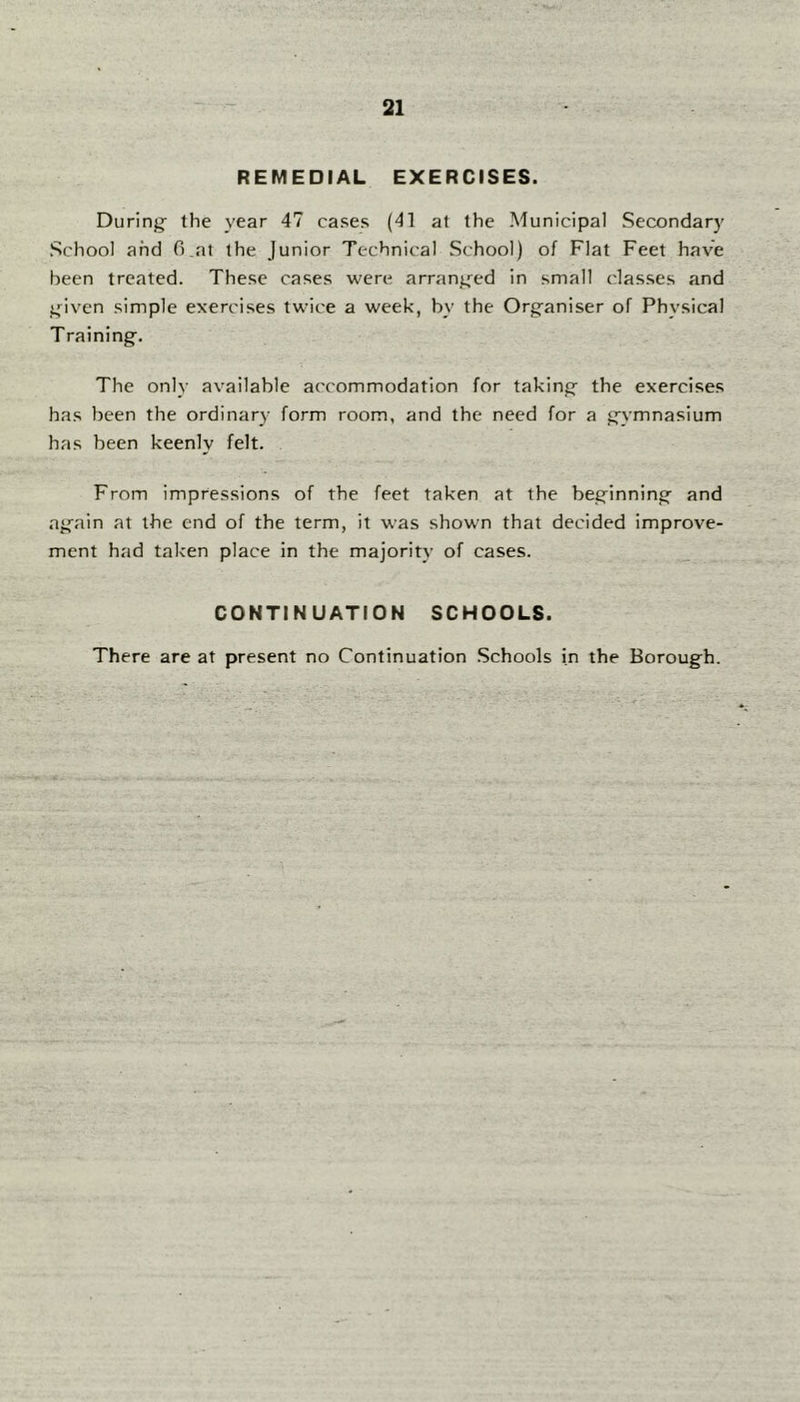 REMEDIAL EXERCISES. During: the year 47 cases (41 at the Municipal Secondary School and 0 at the Junior Technical School) of Flat Feet have been treated. These cases were arrang^ed in small classes and given simple exercises twice a week, by the Organiser of Physical Training. The only available accommodation for taking the exercises has been the ordinary form room, and the need for a gymnasium has been keenly felt. From impressions of the feet taken at the beginning and again at the end of the term, it was shown that decided improve- ment had taken place in the majority of cases. CONTINUATION SCHOOLS. There are at present no Continuation Schools in the Borough.