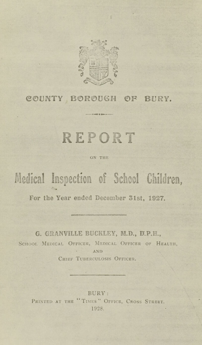 eOUNTY BOROUGH OF BURY. REPORT ON THE Medical Inspection of School Children, For the Year ended December 31st, 1927. G. GRANVILLE BUCKLEY, M.D.. 0.P.H., ScHooi. Medical Officer, Medical Officer of Health, AND Chief Tuberculosis Officer. BURY : Printed at the Times” Office, Cross Street. 1928.