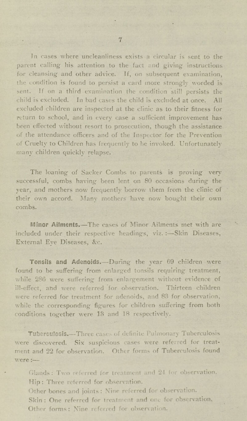 In rases where iincleanlincss exists a rircular is sent to the parent calling- his atlenlion to the fact and giviiig instructions for cleansing and other advite. If, on subsequent examination, the I ondition is found to persist a card more strongh' worded is sent. If on a third examination the condition still persists the child is excluded. In had cases the child is excluded at once. All excluded children are inspected at the clinic as to their fitness for return to school, and in every case a sufficient improvement has been eflected without resort to prosecution, though the assistance of the attendance officers and of the Inspector for the Prevention of Cruelty to Children has frequently to be invoked. Unfortunately manv children quickly relapse. The loaning of Sacker Combs to parents is proving very successful, combs having been lent on 80 occasions during the year, and mothers now frequently borrow them from the clinic of their own accord. Manv mothers have now bought their own combs. Minor Ailments.—The cases of Minor .Ailments met with ai'e included under their respective headings, viz. :—Skin Diseases, External Eye Diseases, &c. Tonsils and Adenoids.—During the year 69 children were found to be suffering from enlarged tonsils requiring treatment, while 280 were sutTerIng from enlargement without evidence of ill-effect, and were referred for observation. Thirteen children were referred for treatment for adenoids, and 8.8 for observation, while the corresponding figures for children suffering from both conditions together were 18 and 18 respectively. Tuberculosis.—Three ca.ses of definite Pulmonary Tuberculosis were discovered. .8ix suspicious cases were referred tor treat- ment and 22 for observation. Other forms of Tuberculosis found were:— Clauds; Two refined Irir inalmenl and 21 lor observation. Hip: 8'hrce referred for observation. Other bones and joints: .Vine reb-rreii for observation. Skin: One reforred for treatment :ind <)iK- for observation, Other forms: XIne rf fern-d for observ ;tlion.