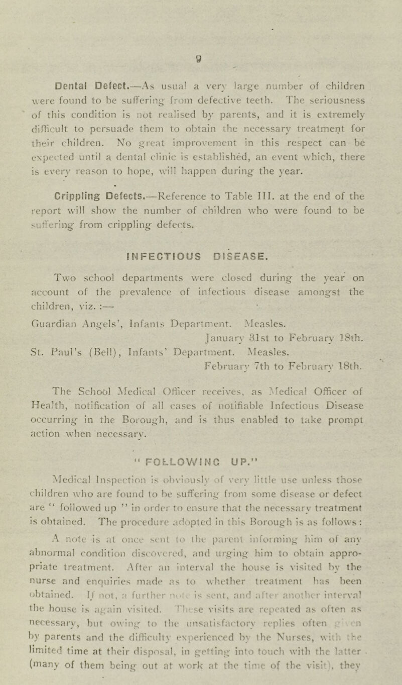Dental Detect.—As usual a very large number of children were found to he suffering from defective teeth. The seriousness of this condition is not realised by parents, and it is extremely difficult to persuade them to obtain the necessary treatment for their children. No great improvement in this respect can be expected until a dental clinic is established, an event which, there is every reason to hope, will happen during- the year. Crippling Defects.—Reference to Table III. at the end of the report will show the number of children who were found to be suffering- from crippling- defects. INFECTIOUS DISEASE. Two .school departments were closed during the year on account of the prevalence of infectious disease amongst the children, viz. :— nuardian .\ng-els’, Infants Department. Measles. January 31st to February 18th. .St. Paul’s (Bell), Infants’ Department. Measles. February 7th to February 18th. The School Medical Officer receives, as Medical Officer of Health, notification of all cases of notifiable Infectious Disease occurring in the Borough, ;ind is thus enabled to take prompt action wlien necessarv. “ FOLLOV/INC UP.” Medit'al Inspection is ob\iously of very little use unless those children who are found to be suffering- from some disease or defect are ” followed up ” in order to ensure that the necessary treatment is obtained. The procedure ad(-)pted in this Borough is as follows: A note is at once si-nt to the parent informing him of any abnormal condition discOxcred, and urging him to obtain appro- priate treatment. .After an interval the house is visited by the nurse and enquiries m.ade as to whether treatment has been obtained. I_l not, a further ni'l- is sent, and after anothir interval the house is .again visited. I'hese visits are repeated as often as necessary, but owing- to the unsatisfactory replies often : n by parents and the difficulty exiierienced by the Nurses, with ;he limited time at their disposal, in getting into touch with the latter (many of them being out at work at the time of the visit), they