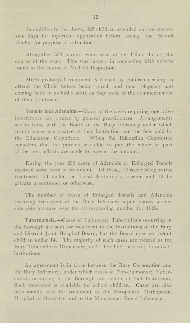 In iicliiilion lo llic :iIhivc, 325 children atlended on two succes- sive davs for mydriatic application before seeinjL; the School Oculist for purpose of refraction. •Alloyether 553 parents were seen at the Clinic duriny the course of the year. 'I'his was largely in connection with defects found in the course of .Medical Inspection. -Much prolonyed treatment is caused by children ceasing to attend the Clinic before being cured, and then relapsing and coming back in as bad a state as they were at the commencement of their treatment. Tonsils and Adenoids.—.Many of the cases requiring operative interference are treated by general practitioners. Arrangements are in force with the Board of the Bury Infirmary under which certain cases are treated at that Institution and the fees paid by the Education Committee. When the Education Committee considers that the parents are able to pay the whole or part of the cost, efi'orts are made to recover the amount. During the year 238 cases of Adenoids or Enlarged Tonsils received some form of treatment. Of these, 72 received operative treatment—53 under the Local Authority’s scheme and 19 Ity private practitioner or otherwise. The number of cases of Enlarged Tonsils and -Adenoids receiving treatment at the Bury Infirmary again shows a con- siderable increase over the corresponding' number for 1926. Tuberculosis.—Cases of Pulmonary Tuberculosis occurring in the Borough are sent for treatment to the Institutions of the Bury and District Joint Hospital Board, but the Board does not admit children under 14. The majority of such cases are treated at the Bury Tuberculosis Dispensary, and a few find their way lo outside institutions. An agreement is in force between the Bury Corporation and the Bury Infirmarv, under which rases of Non-Pulmonary 'I'uber- (ulosis occurring in the Bi)rough are treated at that Institution. Such treatment is available for school children. Cases are also occasionally sent for treatment to the Shropshire Orthopa'dic Hospital at Oswi '-try aiul lo the Manchester Royal Infirmary.
