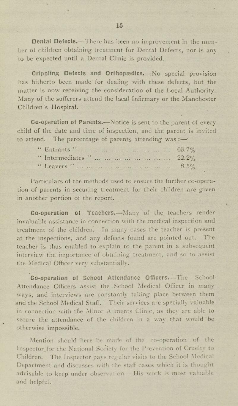 16 Dental Defects.— Jlitrt has Ijcen no iniprox eincnt in the niim- hcr of clhlciren oblalniny ircatmeni for Denial Defects, nor is any to be expected until a Denial Clinic is provided. Crippling Defects and Orthopaadics.—No special provision has hitherto been made for dealing- with these defects, but the matter is now receiving- the consideration of the Local Authority. .Many of the sufferers attend the local Infirmary or the Manchester Children’s Hospital. Co-operation of Parents.—Notice is sent to the parent of every child of the date and time of inspection, and the parent Is invited to attend. The percentage of parents attending was:—- “ Entrants ” 63.7% “ Intermediates ” 22.2% “ Leavers ” 8.5% Particulars of the methods used to ensure the further co-opera- tion of parents in securing treatment for their children are given in another portion of the report. Co-operation of Teachers.—Many of the teachers render Invaluable assistance in connection with the medical inspection and treatment of the children. In many cases the teacher is present at the inspectioi-is, and any defects found are pointed out. The teacher is thus enabled to explain to the parei-it in a subsequent interview the importance of obtaining treatment, and so to assist the -Medical Officer very substantial!}-. Co-operation of School Attendance Officers.—The School -Attendance Officers assist the .School .Medical Officer in many ways, and Interviews are constantly taking place between them and the .School -Medical SlaiT. Their services are specially valuable in connection with the .Minor .Ailments Clinic, as they are able to scfrure the attendance of the children in a way that would be otherw’ise impossible. Mention sl-iould here be m.'ide of the co-operation of the 1 nspector^lor the .National .Societ\ for the Pre\-<.niion of Cruelt}- ti’) Childrei-i. The Inspector p.-i\s regular visits to the .School .Medical Dejiarlment and discusse> with the stalT cases which it is thou;.:ht advisable to keep under observ;c'on. Mis w-ork is most \-aluable and helpful.