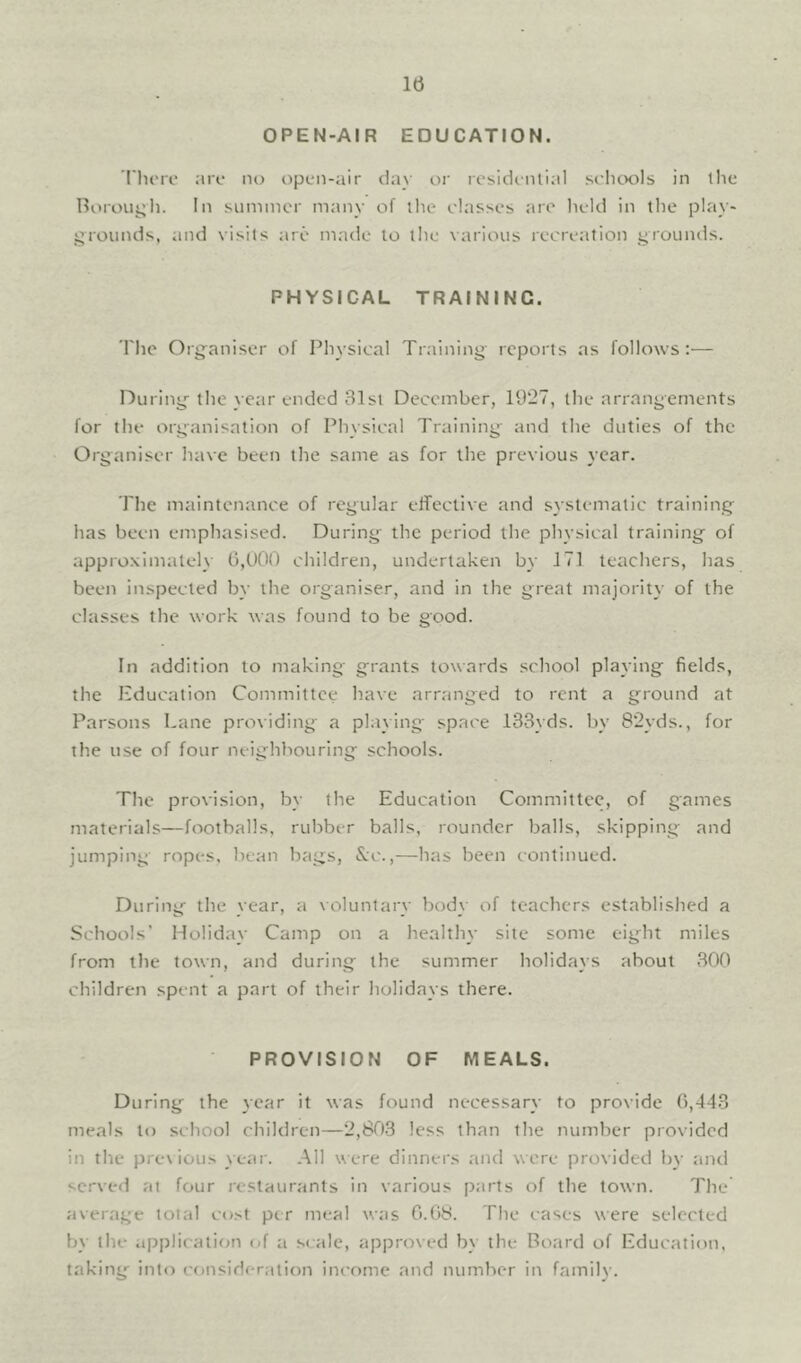 OPEN-AIR EDUCATION. I'lu're are no open-air clay or rcsidciUlal schools in the Boroui^h. In summer many of the classes arc held in the play- grounds, and visits are made to the various recreation grounds. PHYSICAL TRAINING. The Org^aniser of Physical Training reports as follows:— During-the year ended 31st December, 19*27, the arrangements for the organisation of Physical Training and the duties of the Organiser have been the same as for the previous year. The maintenance of regular effective and systematic training has been emphasised. During the period the physical training of appro.ximately 0,000 children, undertaken by 171 teachers, has beeui inspected by the organiser, and in the great majority of the classes the work was found to be good. In addition to making grants towards school playing fields, the Hducation Committee have arranged to rent a ground at Parsons Lane providing a playing space 133yds. by 8*2yds., for the use of four neighbouring schools. The provision, by the Education Committee, of games materials—footballs, rubber balls, rounder balls, skipping and jumping ropes, bean bags, S;c.,—has been continued. During the year, a voluntary bod_\ of teachers established a Schools' Holiday Camp on a healthy site some eight miles from the town, and during the summer holidays about 300 children spent a part of their holidays there. PROVISION OF MEALS. During^ the year it was found necessary to provide 0,443 meals to school children—*2,803 less than the number provided in the previous year. All were dinners and were provided by and se-wed at four restaurants In various parts of the town. The average total co.^t per meal was 0.08. The cases were selected by the application <4 a .scale, approved by the Board of Education, taking- into consideration income and number in family.