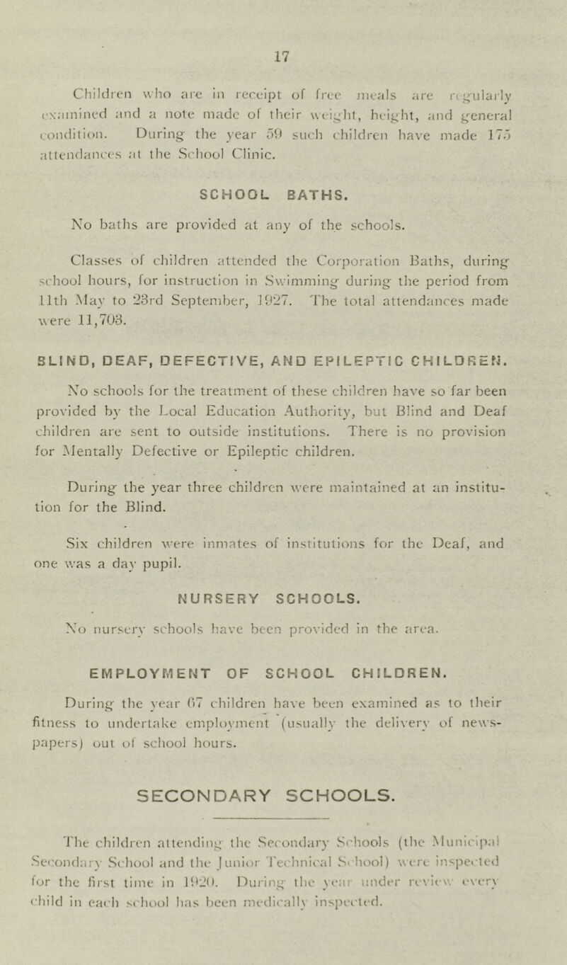 Children w Iio arc in receipt of free jiieals are rei^^ulai ly cxaininecl and a note made of their ueiylit, height, and g'cnera! condition. During^ the Near oft siicli children ha\’e made 17o attendance.s at the .S('hool Clinic. SCHOOL BATHS. No baths are provided at any of the schools. Clas.ses t>f children attended the CorjNoration Baths, during school hours, for instruction in Swimming during the period from 11th .May to '23rd September, 1927. The total attendances made were 11,703. BLIND, DEAF, DEFECTIVE, AND EPILEPTIC CHILDREN. No schools for the treatment of these children have so far been provided by the J.ocal Education .Authority, but Blind and Deaf childi'en are sent to outside institutions. There is no provision for Mentally Defective or Epileptic children. During the year three children were maintained at an institu- tion for the Blind. Six children were inmates of institutions for the Deaf, and one was a day pupil. NURSERY SCHOOLS. No nursery schools have been provided in the area. EMPLOYMENT OF SCHOOL CHILDREN. During the year 37 children have been examined as to their fitness to undertake employment (usually the delivery of new.s- papers) out ol school hours. SECONDARY SCHOOLS. J'he children altemling the .Secondary Schools (the Municipal .Secondary .School and the junior rechnical .School) wiTe ins]iected for the first time in li*2(). During the year under re\iN-w i'\ery child in each school has been medically ins]n'cted.