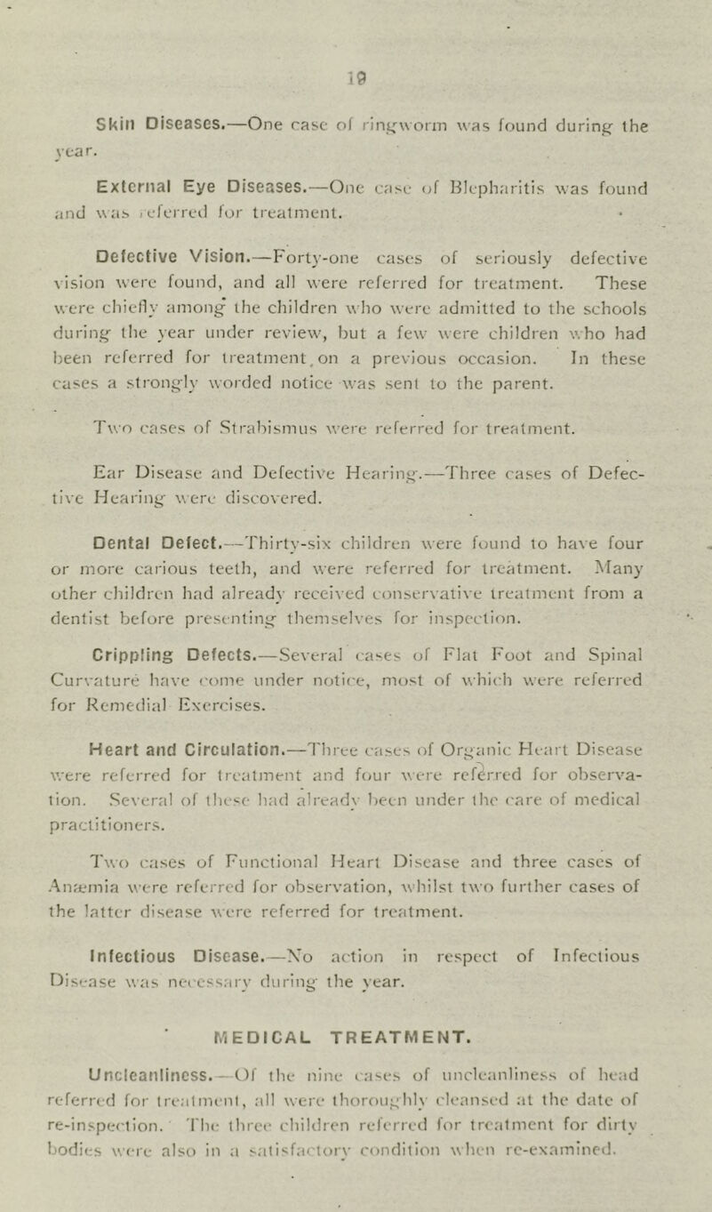 Skin Diseases.—One rase of rintrworm was found during the year. External Eye Diseases.—One case of Blepharitis was found and was icferred for treatment. Defective Vision.—Fort}-one cases of seriously defective vision were found, and all were referred for treatment. These were chielly among the children who were admitted to the schools during the year under review, but a few were children who had been referred for treatment,on a previous occasion. In these cases a strongly worded notice was sent to the parent. Two cases of Strabismus were referred for treatment. Ear Disease and Defective Hearing.—Three cases of Defec- tive Hearing were discovered. Dental Defect.—Thirty-six children were found to have four or more carious teeth, and were referred for treatment. Many other children had already received conservative treatment from a dentist before presenting themselves for inspection. Crippling Defects.—.Several cases of Flat Foot and Spinal Curvature have come under notice, most of which were referred for Remedial Exercises. Heart and Circulation.—I'liree cases of Organic Heart Disease were referred for treatment and ftjur were referred for observa- tion. .Several of these had alreadv been under the care of medical practitioners. Two cases of Functional Heart Disease and three cases of •Ana-mia were referred for observation, whilst two further cases of the latter disease were referred for treatment. Infectious Disease.—Xo action in respect of Infectious Disease was neecssarv during' the vear. MEDICAL TREATMENT. UncicanlinCSS.—Of the nine cases of uncleanliness of head referred for trealmi-nl, all were thoroughly cleansed at the date of re-inspeetion. 'I'lu; three children referred for treatment for dirty bodies were also in a satisfactory condition when re-examined.