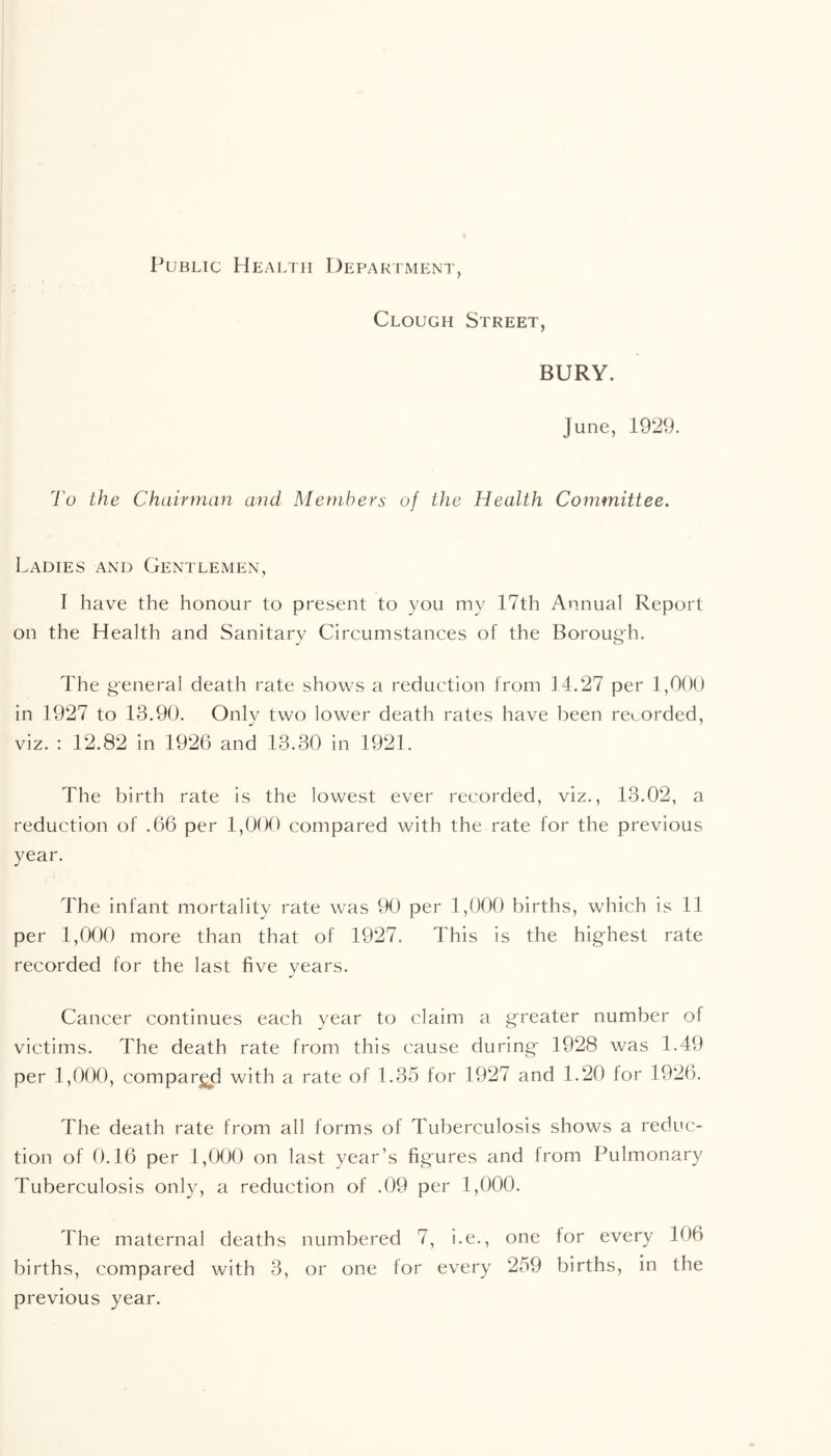 Public Health Department, Clough Street, BURY. June, 1929. To the Chairman and Members of the Health Committee. Ladies and Gentlemen, I have the honour to present to you my 17th Annual Report on the Health and Sanitary Circumstances of the Borough. The general death rate shows a reduction from 14.27 per 1,000 in 1927 to 13.90. Onlv two lower death rates have been recorded, viz. : 12.82 in 1926 and 13.30 in 1921. The birth rate is the lowest ever recorded, viz., 13.02, a reduction of .66 per 1,000 compared with the rate for the previous year. The infant mortality rate was 90 per 1,000 births, which is 11 per 1,000 more than that of 1927. This is the hig-hest rate recorded for the last five years. Cancer continues each year to claim a greater number of victims. The death rate from this cause during- 1928 was 1.49 per 1,000, compared with a rate of 1.35 for 1927 and 1.20 for 1921). The death rate from all forms of Tuberculosis shows a reduc- tion of 0.16 per 1,000 on last year’s fig-ures and from Pulmonary Tuberculosis only, a reduction of .09 per 1,000. The maternal deaths numbered 7, i.e., one for every 106 births, compared with 3, or one for every 259 births, in the previous year.