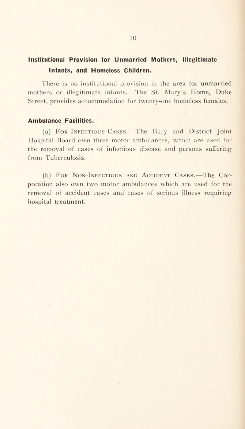 Institutional Provision for Unmarried Mothers, Illegitimate Infants, and Homeless Children. There is no institutional provision in the area for unmarried mothers or illegitimate infants. The St. Mary’s Home, Duke Street, provides accommodation for twenty-one homeless females. Ambulance Facilities. (a) For Infectious Cases.—The Bury and District Joint Hospital Board own three motor ambulances, which are used for the removal of cases of infectious disease and persons suffering from Tuberculosis. (b) For Non-Infectious and Accident Cases.—The Cor- poration also own two motor ambulances which are used for the removal of accident cases and cases of serious illness requiring hospital treatment.