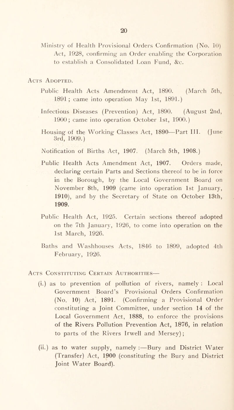 Ministry of Health Provisional Orders Confirmation (No. 10) Act, 1928, confirming- an Order enabling- the Corporation to establish a Consolidated Loan Fund, &c. Acts Adopted. Public Health Acts Amendment Act, 1890. (March 5th, 1891; came into operation May 1st, 1891.) Infectious Diseases (Prevention) Act, 1890. (August 2nd, 1900; came into operation October 1st, 1900.) Housing of the Working- Classes Act, 1890—Part III. (june 3rd, 1909.) Notification of Births Act, 1907. (March 5th, 1908.) Public Health Acts Amendment Act, 1907. Orders made, declaring- certain Parts and Sections thereof to be in force in the Borough, by the Local Government Board on November 8th, 1909 (came into operation 1st January, 1910), and by the Secretary of State on October 13th, 1909. Public Health Act, 1925. Certain sections thereof adopted on the 7th January, 1926, to come into operation on the 1st March, 1926. Baths and Washhouses Acts, 1846 to 1899, adopted 4th February, 1926. Acts Constituting Certain Authorities— (i.) as to prevention of pollution of rivers, namely : Local Government Board’s Provisional Orders Confirmation (No. 10) Act, 1891. (Confirming a Provisional Order constituting a Joint Committee, under section 14 of the Local Government Act, 1888, to enforce the provisions of the Rivers Pollution Prevention Act, 1876, in relation to parts of the Rivers Irwell and Mersey); (ii.) as to water supply, namely :—Bury and District Water (Transfer) Act, 1900 (constituting the Bury and District Joint Water Board).